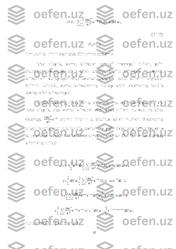 П	(t)=∑n≥0∫0
t(au	)n	
n!	e−auП	n(t−	u)dB	(u),                                                                                                                          (2.1.6)
П
n	
( t) = ¿
formulaning  o’rinli ekanligiga e’tiborimiz qaratamiz.
Faraz   qilaylik,   xizmat   ko’rsatish   tarmog’i   inversiyali   bo’lsin,   ya’ni
chaqiriqlarni   xizmatga   qabul   qilish   tartibiga   bog’liq   bo’lmasin.   Bu   xizmat
ko’rsatilishi   kutilayotgan   chaqiruvlardan   oxirgisini   qabul   etilishini   anglatadi.
Ko’rinib   turibdiki,   xizmat   ko’rsatishning   bunday   tartibi   sistemaning   bandlik
davriga ta’sir ko’rsatmaydi.
Bandlik   davrining   boshlanishida   sistemada   bitta   chaqiruv   mavjud   bo’lsin.
Faraz   qilaylik,   unga   xizmat   ko’rsatish   vaqti   u ( ≤ t )
  bo’lsin.   Bu   vaqt   oralig’ida
sistemaga   ( au ) n
n ! e − au
  ehtimol   bilan   n   ta   chaqiruv   kelishi   mumkin.   Sistemaning
qolgan   bandlik   vaqti   n   ta   bandlik   davrlarining   yig’indisiga   teng   bo’ladi.(va   u t − u
da oshmasligi   kerak)   . Laplas-Stiltes  almashtirishlaridan  (2.1.6)  formula  quyidagi
ko’rinishda bo’ladi:	
π(s)=	s∫0
∞
e−stdt	∫0
t
∑n≥0
(au	)n	
n!	e−auП	n(t−u)dB	(u)=¿	
¿s∫0
∞
dB	(u)∫u
∞
∑n≥0
(au	)n	
n!	e−auП	n(t−u)e−stdt	=¿
¿ s
∫
0∞
∑
n ≥ 0	
( au	) n
n ! e − au
e − su
dB	( u	)
∫
0∞
e − sv
П
n	( v) dv = ¿	
¿∫0
∞
∑n≥0
(au	)n	
n!	e−aue−su[π(s)]ndB	(u)=∫0
∞
e−(s+a−aπ(s))udB	(u),
Bundan esa (2.1.1) kelib chiqadi.
17 