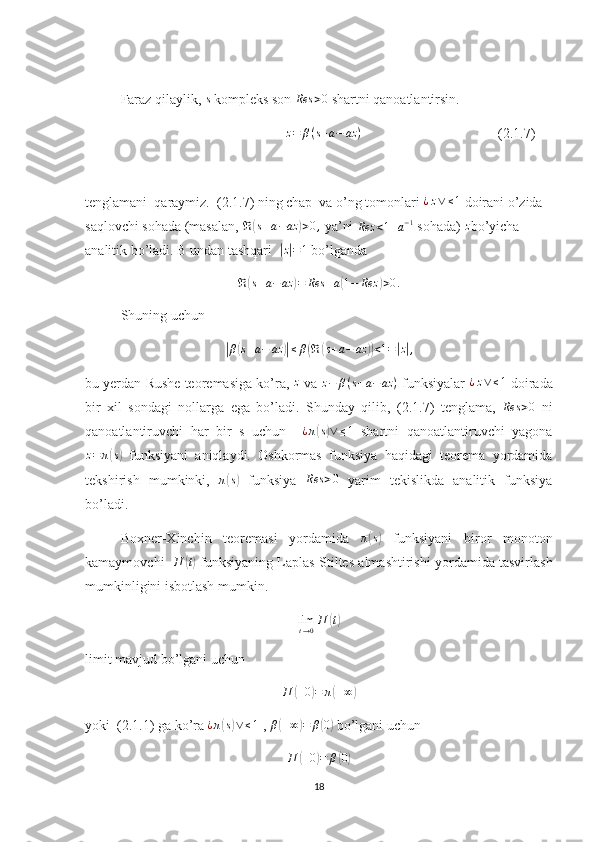 Faraz qilaylik, s  kompleks son  Res > 0
 shartni qanoatlantirsin.
                                          	
z=	β(s+a−	az	)                                        (2.1.7)
tenglamani  qaraymiz.  (2.1.7) ning chap  va o’ng tomonlari 	
¿z∨≤1  doirani o’zida 
saqlovchi sohada (masalan,  ℜ	
( s + a − az	) > 0 ,
 ya’ni 	Rez	<1+a−1  sohada)  z
bo’yicha 
analitik bo’ladi. B undan tashqari  	
|z|=1  bo’lganda 
ℜ	
( s + a − az	) = Res + a	( 1 − Rez	) > 0 .
Shuning uchun	
|
β	( s + a − az	)| ≤ β	( ℜ	( s + a − az	)) < 1 =	| z| ,
bu yerdan Rushe teoremasiga ko’ra, 	
z  va 	z−	β(s+a−	az	)  funksiyalar  	¿z∨≤1  doirada
bir   xil   sondagi   nollarga   ega   bo’ladi.   Shunday   qilib,   (2.1.7)   tenglama,   Res > 0
  ni
qanoatlantiruvchi   har   bir   s   uchun     ¿ π	
( s) ∨ ≤ 1
  shartni   qanoatlantiruvchi   yagona
z = π	
( s)
  funksiyani   aniqlaydi.   Oshkormas   funksiya   haqidagi   teorema   yordamida
tekshirish   mumkinki,   π	
( s)
  funksiya  	Res	>0   yarim   tekislikda   analitik   funksiya
bo’ladi.
Boxner-Xinchin   teoremasi   yordamida   π	
( s)
  funksiyani   biror   monoton
kamaymovchi    П	
( t)
 funksiyaning Laplas-Stiltes almashtirishi yordamida tasvirlash
mumkinligini isbotlash mumkin.
lim
t → 0 П	
( t)
limit mavjud bo’lgani uchun
П	
( + 0	) = π	( + ∞	)
yoki  (2.1.1) ga ko’ra  ¿ π	
( s) ∨ ≤ 1
 ,  β	( + ∞	) = β	( 0	)
 bo’lgani uchun 
П	
( + 0	) = β	( 0)
18 