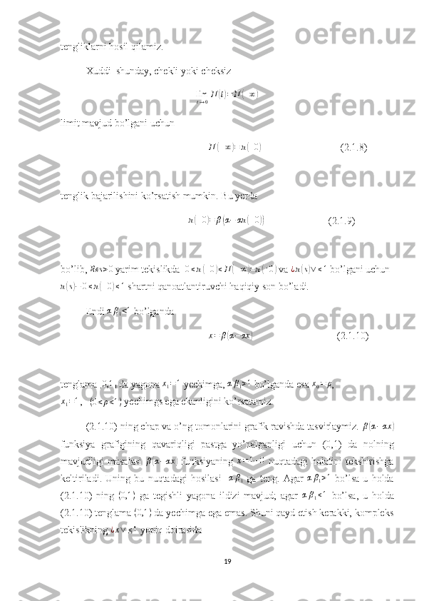 tengliklarni hosil qilamiz.
Xuddi  shunday, chekli yoki cheksizlimt→0П	(t)=	П	(+∞)
limit mavjud bo’lgani uchun 
                                                            П	
( + ∞	) = π	( + 0	)
                                (2.1.8)
tenglik bajarilishini ko’rsatish mumkin. Bu yerda
                                                    π	
( + 0	) = β	( α − απ	( + 0	))
                          (2.1.9)
bo’lib, 	
Res	>0  yarim tekislikda   0 ≤ π	( + 0	) ≤ П	( + ∞	) = π	( + 0	)
 va  ¿ π	( s) ∨ ≤ 1
 bo’lgani uchun
π	
( s) − 0 ≤ π	( + 0	) ≤ 1
 shartni qanoatlantiruvchi haqiqiy son bo’ladi.
Endi 
αβ1<1  bo’lganda
                                                            x = β	
( α − αx	)
                                  (2.1.10)
tenglama 	
[0,1	]  da yagona  x
1 = 1
 yechimga, 	αβ1>1  bo’lganda esa  x
0 = ρ
,
x
1 = 1
,    ( 0 < ρ < 1 )
 yechimgs ega ekanligini ko’rsatamiz.
(2.1.10) ning chap va o’ng tomonlarini grafik ravishda tasvirlaymiz. 	
β(α−αx	)
funksiya   grafigining   qavariqligi   pastga   yo’nalganligi   uchun   (0,1)   da   nolning
mavjudligi   masalasi   β	
( α − αx	)
  funksiyaning  	x=1−0   nuqtadagi   holatini   tekshirishga
keltiriladi.   Uning   bu   nuqtadagi   hosilasi     α β
1   ga   teng.   Agar   α β
1 > 1
  bo’lsa   u   holda
(2.1.10)   ning   ( 0,1 )
  ga   tegishli   yagona   ildizi   mavjud;   agar  	
αβ1≤1   bo’lsa,   u   holda
(2.1.10) tenglama  ( 0,1 )
 da yechimga ega emas. Shuni qayd etish kerakki, kompleks
tekislikning 	
¿x∨	≤1  yopiq doirasida
19 