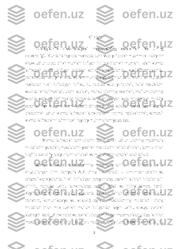 Kirish
1.  Magistrlik   dissertatsiyasi   mavzzusining   asoslanishi   va   uning
dolzarbligi.   Kundalik hayotda navbatda turib vaqt yo’qotish muammosi oddiy bir
shaxs uchun toqat qilish mumkin bo’lgan hol hisoblanishi  mumkin. Lekin xizmat
ko’rsatish   lozim   bo’lgan   talablar   sanoat   korxonalarida,   savdo   tarmoqlarida,
transportda,   harbiy   ishlarda   va   kommunikatsiya   tizimlarida   to’planib   qolib,   uzun
navbatlar   hosil   bo’ladigan   bo’lsa,   bu   nafaqat   vaqt   yo’qotish,   balki   resurslarni
vaqtida  ishlatilmasligi,   ularni   saqlash,   mahsulotlarning   eskirishi,   ma’lumotlarning
vaqtida yetkazib berilmasligi natijasida kelib chiqadigan katta miqdordagi moddiy
zarar   ko’rish   muammolarini   keltirib   chiqaradi.   Shu   sababli   navbat   uzunliklarini
qisqartirish   uchun   xizmat   ko’rsatish   korxonalarini   optimal   rejalashtirish,   samarali
xizmat ko’rsatishni ta’minlash hayotiy muhim ahamiyatga ega.
                  Xizmat   ko’rsatish   tarmoqlarini   tahlil   qilish   uchun   ularning   matematik
modellarini yaratish, masalalarini yechish metodlarini ishlab chiqish , tarmoq bilan
bog’liq tasodifiy jarayonlarni aniqlash va muhimlarini ajratish talab etiladi.
Xizmat   ko'rsatish   tarmoqlarining   matematik   tahlili   bilan   birinchi   bo'lib
shug'ullangan   olim   Daniyalik   A.K.Erling   hisoblanadi.   U   tomonidan   telefon   va
telegraf   stansiyalarida   hosil   bo ladigan   jarayonlarga   tegishli   ko'plab   holatlar   talilʻ
qilinib,   natijalar   ushbu   korxonalarga   tadbiq   etildi   va   ijobiy   samara   berdi.
Keyinchalik   boshqa   ko'plab   soxalarda   (savdo,   ishlab   chiqarish   korxonalari,
transport,   komunikatsiya   va   xokozo)   tegishli   masalalarning   modellari   Erlang
modellari   bilan   mos   tushishi   ma'lum   bo'lgandan   keyin   ushbu   soxaga   qiziqish
kuchayib ketdi. Korxonalar va tashkilotlar tomonidan matematiklar oldiga ko'plab
masalalar   qo'yila   boshlandi.   Tadqiqot   natijalari   ilmiy   jurnallarda   nashr   etildi.   Bu
2 