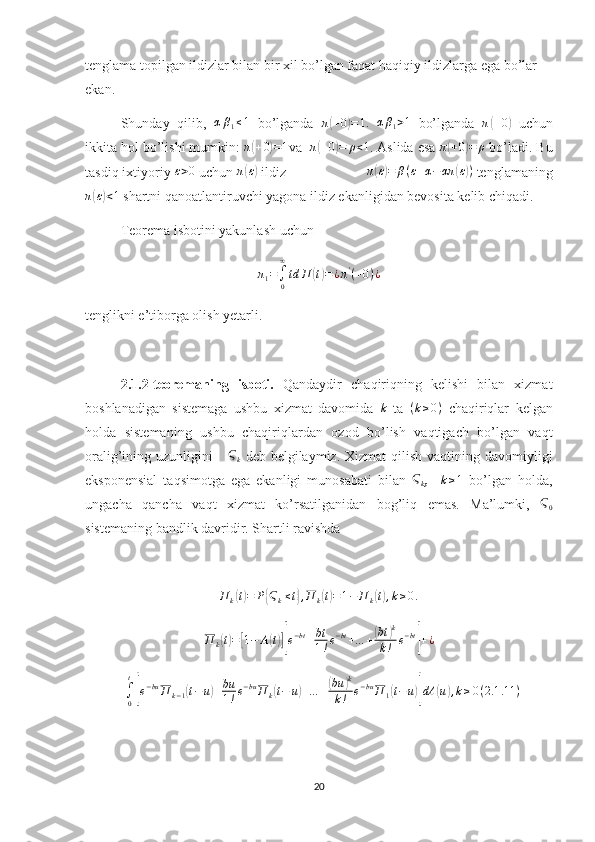 tenglama topilgan ildizlar bilan bir xil bo’lgan faqat haqiqiy ildizlarga ega bo’lar 
ekan.
Shunday   qilib,  αβ1≤1   bo’lganda   π	( + 0	) = 1.
 	αβ1>1   bo’lganda   π	( + 0	)
  uchun
ikkita hol bo’lishi mumkin:  π	
( + 0	) = 1
va   π	( + 0	) = ρ < 1
. Aslida esa 	π(+0)=	ρ  bo’ladi. Bu
tasdiq ixtiyoriy 	
ε>0  uchun  π	( ε)
 ildiz                      π	( ε) = β ( ε + α − απ	( ε) )
 tenglamaning
π	
( ε) < 1
 shartni qanoatlantiruvchi yagona ildiz ekanligidan bevosita kelib chiqadi.
Teorema isbotini yakunlash uchun 
π
1 =
∫
0∞
td П	
( t) = ¿ π '
( + 0 ) ¿
tenglikni e’tiborga olish yetarli.
2.1.2-teoremaning   isboti.   Qandaydir   chaqiriqning   kelishi   bilan   xizmat
boshlanadigan   sistemaga   ushbu   xizmat   davomida   k
  ta   ( k ≥ 0 )
  chaqiriqlar   kelgan
holda   sistemaning   ushbu   chaqiriqlardan   ozod   bo’lish   vaqtigach   bo’lgan   vaqt
oralig’ining uzunligini       Ϛ
k   deb belgilaymiz. Xizmat  qilish vaqtining   davomiyligi
eksponensial   taqsimotga   ega   ekanligi   munosabati   bilan  	
Ϛk ,    	k≥1   bo’lgan   holda,
ungacha   qancha   vaqt   xizmat   ko’rsatilganidan   bog’liq   emas.   Ma’lumki,   Ϛ
0
sistemaning bandlik davridir. Shartli ravishda 
П
k	
( t) = P	{ Ϛ
k ≤ t	} , П
k	( t) = 1 − П
k	( t) , k ≥ 0 .	
П	k(t)=[1−	A(t)][e−bt+bt
1!e−bt+…	+(bt	)k	
k!	e−bt
]+¿
+
∫
0 t	
[
e − bu
П
k − 1	( t − u	) + bu
1 ! e − bu
П
k	( t − u	) + … +	( bu	) k
k ! e − bu
П
1	( t − u	)] dA	( u	) , k ≥ 0 ( 2.1 .11 )
20 