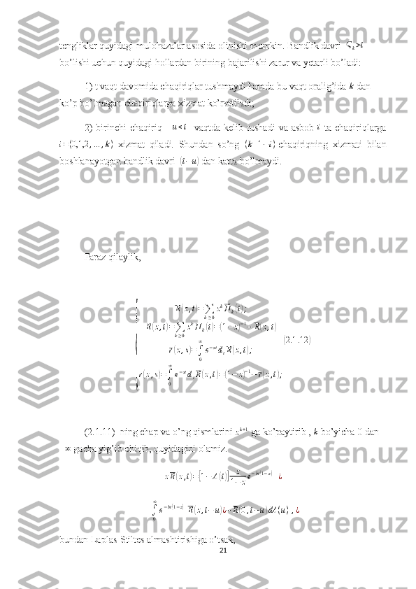 tengliklar quyidagi mulohazalar asosida olinishi mumkin. Bandlik davri  Ϛk>t  
bo’lishi uchun quyidagi hollardan birining bajarilishi zarur va yetarli bo’ladi:
1) t vaqt davomida chaqiriqlar tushmaydi hamda bu vaqt oralig’ida 	
k  dan 
ko’p bo’lmagan chaqiriqlarga xizmat ko’rsatiladi;
2)   birinchi   chaqiriq     	
u≤t     vaqtda   kelib  tushadi   va   asbob  	i   ta   chaqiriqlarga
i = ( 0,1,2 , … , k )
  xizmat   qiladi.   Shundan   so’ng   ( k + 1 − i )
-chaqiriqning   xizmati   bilan
boshlanayotgan bandlik davri  	
( t − u	)
 dan katta bo’lmaydi.
Faraz qilaylik, 	
{	
R(z,t)=∑k≥0
zk⃗П	k(t);	
R(z,t)=∑k≥0
zkП	k(t)=(1−	z)−1−	R(z,t)	
r(z,s)=∫0
∞
e−stdtR(z,t);	
r(z,s)=∫0
∞
e−stdtR(z,t)=(1−	z)−1−	r(z,t);
(2.1	.12	)
(2.1.11)  ning chap va o’ng qismlarini 	
zk+1  ga ko’paytirib , 	k  bo’yicha 0 dan	
+∞
 gacha yig’ib chiqib, quyidagini olamiz.
z R	
( z , t	) =	[ 1 − A	( t)] z
1 − z e − bt	( 1 − z	)
+ ¿	
+∫0
∞
e−bt(1−z)[R(z,t−	u)¿−	R(0,t−u)dA	(u)],¿
bundan Laplas-Stiltes almashtirishiga o’tsak,
21 
