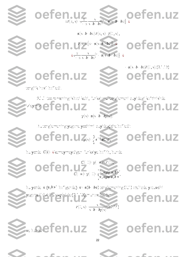 z r( z , s	) = z
1 − z s
s + b − bz	[ 1 − α	( s + b − bz	)] + ¿
+ α	
( s + b − bz	)[ r( z , s	) − r	( 0 , s	)] ,
r	
( z , s	)[ z − α	( s + b − bz	)] = ¿
¿ z
1 − z s
s + b − bz	
[ 1 − α	( s + b − bz	)] − ¿	
−α(s+b−	bz	)⃗r(0,s).(2.1	.13	)
tenglik hosil bo’ladi.
2.1.1-teorema ning isboti kabi, funksional tenglamani quyidagi ko’rinishda 
izlaymiz:
γ	
( s) = α	( s + b − bγ	( s)) .
Bu tenglamaning yagona yechimi quyidagicha bo’ladi:	
γ(s)=∫0
∞
e−stdC	(t),
bu yerda   C	
( t) − ¿
kamaymaydigan funksiya bo’lib, bunda
C	
( + 0	) = γ	( + ∞	) = A	( 0	) ;	
C	(+∞)=	γ(+0)={
1,agar	a1b>1	
σ,agar	a1b≤1
bu yerda   σ
 ( a
1 b > 1
 bo’lganda)   σ = α ( b − bσ )
 tenglamaning 	
(0,1	)  oraliqda yotuvchi 
yagona ildizidir.  z = γ	
( s)
 da (2.1.13) munosabatdan 
r	
( 0 , s	) = s
s + b − bγ	( s) ( 2.1 .14 )
va bundan 
22 