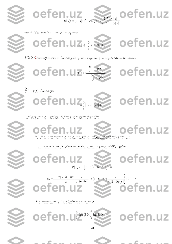 π( s) = r	( 0 , s	) = 1 − r	( 0 , s	) = b [ 1 − γ	( s) ]
s + b [ 1 − γ
( s) ]
tenglikka ega bo’lamiz. Bu yerda	
π(s)=∫0
∞
e−stdП	(t),
П ( t ) − ¿
kamaymovchi funksiyaligidan quyidagi tenglik kelib chiqadi:	
π(s)=	
b
s[1−	γ(s)]	
1+b
s[1−γ(s)]
,	
b
s[1−γ(s)]
 funksiya 	
b∫0
t
[1−	C(u)]du	.
funksiyaning  Laplas- Stiltes  almashtirishidir.
2.1.2-teorema ning qolgan tasdig’i odatdagicha tekshiriladi.
Haqiqatan ham, biz bir muncha katta qiymat oldik, ya’ni 
r	
( z , s	) =	[ z − α	( s + b − bz	)] − 1
×
×	
{ z 1 − α	
( s + b − bz	)
1 − z s
s + b − bz − α	( s + b − bz	) s
s + b − bγ	( s)} .( 2.1 .15	)
Bir  nechta misollar ko’rib chiqamiz.	
∫0
∞
tdB	(t)<∫0
∞
tdA	(t)<+∞
23 