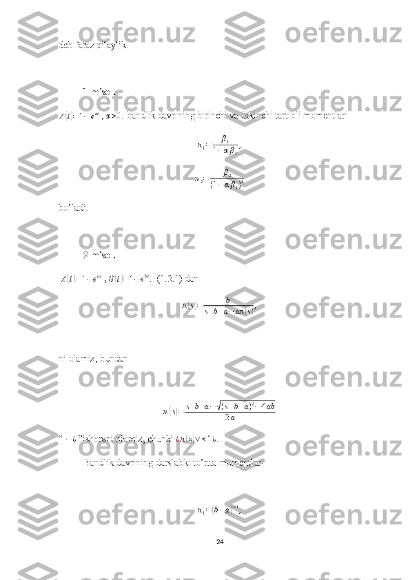 deb faraz qilaylik.
1-misol. 
A( t) = 1 − e αt
 ,  	α>0.  bandlik davrining birinchi va ikkinchi tartibli momentlari
π
1 = β
1
1 − α β
1 ,	
π2=	β2	
(1−αβ1)3
bo’ladi.
2-misol. 
  A	
( t) = 1 − e αt
 ,  B	( t) = 1 − e bt
.
   (1.2.1) dan 	
π(s)=	b	
s+b+a−	aπ	(s),
ni olamiz, bundan
π	
( s) = s + b + a −	√ ( s + b + a ) 2
− 4 ab
2 a
“  − ¿
 ”ishorani olamiz, chunki  ¿ π	
( s) ∨ ≤ 1 ¿ .
Bandlik davrining darslabki to’rtta momentlari 
π
1 =	
( b − a	) − 1
,
24 