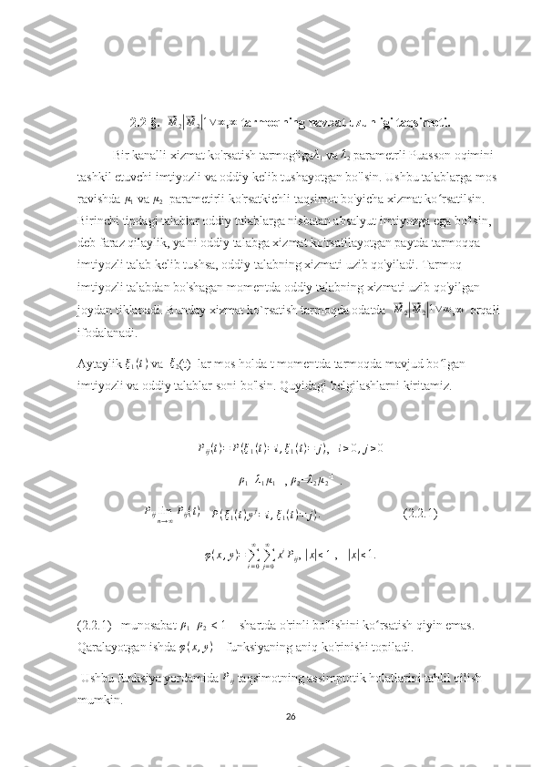 2.2-§.  ⃗ M
2	|⃗ M
2	| 1 ∨ ∞
,	∞  tarmoqning navbat uzunligi taqsimoti.
 Bir kanalli xizmat ko'rsatish tarmog'iga	
λ1  va  λ
2  parametrli Puasson oqimini 
tashkil etuvchi imtiyozli va oddiy kelib tushayotgan bo'lsin. Ushbu talablarga mos 
ravishda  μ
1  va  μ
2   parametirli ko'rsatkichli taqsimot bo'yicha xizmat ko rsatilsin. 	
ʻ
Birinchi tipdagi talablar oddiy talablarga nisbatan absalyut imtiyozga ega bo'lsin, 
deb faraz qilaylik, ya'ni oddiy talabga xizmat ko'rsatilayotgan paytda tarmoqqa 
imtiyozli talab kelib tushsa, oddiy talabning xizmati uzib qo'yiladi. Tarmoq 
imtiyozli talabdan bo'shagan momentda oddiy talabning xizmati uzib qo'yilgan 
joydan tiklanadi. Bunday xizmat ko`rsatish tarmoqda odatda  	
⃗M	2|⃗M	2|1∨∞ ,	∞   orqali 
ifodalanadi.
Aytaylik 	
ξ1(t)  va  	ξ2 (t)  lar mos holda t momentda tarmoqda mavjud bo lgan 	ʻ
imtiyozli va oddiy talablar soni bo'lsin. Quyidagi belgilashlarni kiritamiz.	
Pij(t)=	P(ξ1(t)=	i,ξ1(t)=	j)
,   	i≥0,j≥0
ρ
1 = λ
1 μ
1 -1 
, 	
ρ2 = λ
2 μ
2 -1 
 .
P
ij lim
n → ∞ P
ij ( t )
= 
P ( ξ
1 ( t ) y j
= i , ξ
1 ( t ) = j ) .                          (2.2.1)
φ ( x , y ) =
∑
i = 0∞
∑
j = 0∞
x i
P
ij , 
|
x| ≤ 1  ,   	|
x| ≤ 1. 
(2.2.1)   munosabat  ρ
1 +	
ρ2  < 1    shartda o'rinli bo'lishini ko rsatish qiyin emas. 	ʻ
Qaralayotgan ishda  φ ( x , y )
    funksiyaning aniq ko'rinishi topiladi.
 Ushbu funksiya yordamida  P
ij  taqsimotning assimptotik holatlarini tahlil qilish 
mumkin.
26 