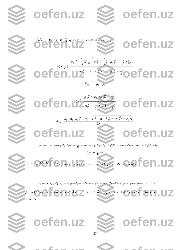 2.2.1- Teorema.  Quyidagi munosabat o'rinli;
φ ( x , y )
= μ
1 ( 1 − 1
y ) P
00 +[ μ
1 ( 1 − 1
x ) − μ
2 ( 1 − 1
y )	] φ ( y )
λ
1 ( 1 − x ) + λ
2 ( 1 − y ) + μ
1 ( 1 − 1
x )	
P00
=1-	ρ1−	ρ2	
φ(y)
=	
μ2(1−	ρ1−	ρ2)(1−	1
y)	
μ2(1−	1
y)−	μ1(1−	1
x)	
x1,2
=	λ1+μ1+λ2(1−	y)±√(λ1+μ1+λ2(1−	y))2−4λ1μ1	
2λ1
     Izoh:  Teoremada keltrilgan munosabat kutishli tarmoqlar uchun ishlarda
keltrilgan 
N=	
∞  da 	⃗ M
2	|⃗ M
2	| 1 ∨ ∞
,	∞  tarmoq uchun olingan natijalar kelib chiqadi.
Isbot:  Markov jarayonlari o’rganishda qo’llaniladigan standart usullar 
yordamida  P
ij ( t )
 uchun quyidagi differensial tenglamalar sistemasini hosil qilish 
mumkin.
27 