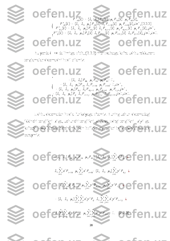 {	
P'i0(t)=−(λ1+λ2)P00(t)+μ1P10(t)+μ2P01(t),	
P'i0(t)=−(λ1+λ2+μ1)Pi0(t)+λ1Pi−10(t)+μ1Pi+10(t),i>1,(2.2	.2)	
P'0j(t)=−(λ1+λ2+μ2)P0j(t)+λ2P0j−1(t)+μ2P0j+1(t)+μ1P1j(t),j>1,	
P'ij(t)=−(λ1+λ2+μ2)Pij(t)+λ1Pi−1j(t)+μ1Pi+1j(t)+λ2Pij−1(t),j>0,i>0.Bu yerda  t → ∞
 da limitga o’tib, (2.2.2) munosabatga ko’ra ushbu rekkurent 
tenglamalar sistemasini hosil qilamiz:	
{
− ( λ
1 + λ
2 ) P
00 + μ
1 P
10 + μ
2 P
01 = 0 ,
− ( λ
1 + λ
2 + μ
1 ) P
i 0 + λ
1 P
i − 10 + μ
1 P
i + 10 = 0 , i > 1 ,
− ( λ
1 + λ
2 + μ
2 ) P
0 j + λ
2 P
0 j − 1 + μ
2 P
0 j + 1 + μ
1 P
1 j , j > 1 ,
− ( λ
1 + λ
2 + μ
2 ) P
ij + λ
1 P
i − 1 j + μ
1 P
i + 1 j + λ
2 P
ij − 1 , j > 0 , i > 0.
Ushbu sistemadan hosila funksiyaga o’tamiz. Buning uchun sistemadagi 
ikkinchi tenglikni  
x i
 ga, uchunchi tenglikni  
y i
 ga va oxirgi tenglikni   	
xiyj   ga 
ko’tarib  	
iva	j  larning barcha mumkin bo’lgan qiymatlari bo’yicha yig’indilarni 
qaraymiz.	
−(λ1+λ2)P00+μ1P10+μ2P01−(λ1+λ2+μ1)∑i=1
∞	
xiPi0+¿	
+λ1∑i=1
∞	
xiPi−10+μ1∑i=1
∞	
xiPi+10−(λ1+λ2+μ2)∑i=1
∞	
yjP0j+¿	
+λ2∑j=1
∞	
yjP0j−1+μ2∑j=1
∞	
yjP0j+1+μ1∑j=1
∞	
yjP1j−¿
− ( λ
1 + λ
2 + μ
1 )
∑
i = 1∞
∑
j = 1∞
x i
y j
P
ij + λ
1 ∑
i = 1∞
∑
j = 1∞
x i
y j
P
i − 1 j + ¿
+ λ
2 ∑
i = 1∞
∑
j = 1∞
x i
y j
P
ij − 1 + μ
1 ∑
i = 1∞
∑
j = 1∞
x i
y j
P
i + 1 j = 0.     (2.2.3)
28 