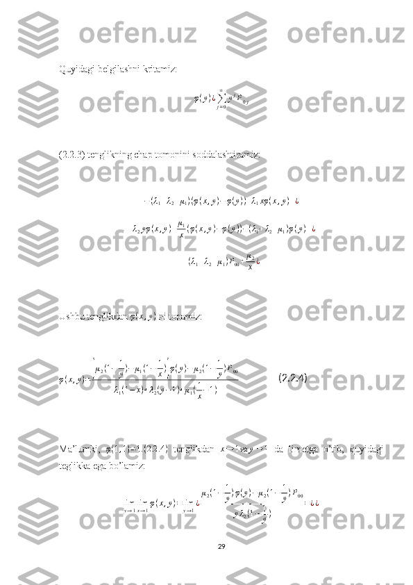 Quyidagi belgilashni kritamiz:
φ ( y ) ¿
∑
j = 0∞
y j
P
0 j
(2.2.3) tenglikning chap tomonini soddalashtiramiz: −(λ1+λ2+μ1)(φ(x,y)−	φ(y))+λ1xφ	(x,y)+¿
+ λ
2 yφ ( x , y ) + μ
1
x ( φ ( x , y ) − φ ( y ) ) − ( λ
1 + λ
2 + μ
1 ) φ ( y ) + ¿
+ ( λ
1 + λ
2 + μ
1 ) P
00 + μ
2
x ¿
Ushbu tenglikdan  φ ( x , y )
  ni topamiz:
φ ( x , y ) =	
[ μ
2 ( 1 − 1
y ) − μ
1 ( 1 − 1
x )	] φ ( y ) − μ
2 ( 1 − 1
y ) P
00
λ
1 ( 1 − x ) + λ
2 ( y − 1 ) + μ
1 ( 1
x − 1 )                 (2.2.4)
Ma’lumki,   φ ( 1 , 1 ) = 1. ( 2.2 .4 )
  tenglikdan   x → 1 va y → 1
  da   limetga   o’tib,   quyidagi
teglikka ega bo’lamiz:	
limy→1limx→1φ(x,y)=limy→1¿
μ2(1−	1
y)φ(y)−	μ2(1−	1
y)P00	
yλ2(1−	1
y)	
=¿¿
29 