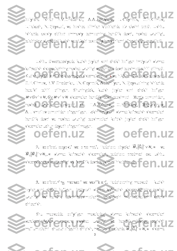 bo'yicha   ishlar   B.V.Gnedenko,   A.A.Borovkov,   L.Kleynrok,   G.P.Klimov,
L.Takach,   N.Djeysuol,   va   boshqa   olimlar   kitoblarida   o'z   aksini   topdi.   Ushbu
ishlarda   asosiy   e'tibor   ommaviy   tarmoqning   bandlik   davri,   navbat   uzunligi,
talabining xizmatini kutish vaqti kabi tasodifiy jarayonlarni o’rganishga qaratiladi. 
Ushbu   dissertatesiyada   kutish   joylari   soni   chekli   bo’lgan   imtiyozli   xizmat
ko’rsatish sistemalarining navbat uzunligi va bandlik davri taqsimoti tahlil qilinadi.
Kutish joylari soni cheklanmagan sistemalarning  ¿  va h.k) bandlik davri taqsimoti
G.P.Klimov, B.V Gnedenko, I.N.Kleynrok, A.Danilyan, N.Djeysuolning ishlarida
batafsil   tahlil   qilingan.   Shuningdek,   kutish   joylar   soni   chekli   bo’lgan	
M	∨G∨1∨	N	,G∨	M	∨1∨	N
  sistemalar   bandlik   davri   taqsimoti     Xarris   tomonidan,
navbat   uzunligi   taqsimoti   esa   T.A.Azlarov,   O.B.Viskov,   X.Qurbonov,
A.I.Ismoilov tomonidan o’rganilgan. Lekin imtiyozli xizmat ko’rsatish sistemalari
bandlik   davri   va   navbat   uzunligi   taqsimotlari   ko’tish   joylari   chekli   bo’lgan
sistemalar uchun deyarli o’rganilmagan. 
2.  Tadqiqot   obyekti   va   predmeti.   Tadqiqot   obyekti  	
⃗M	2|⃗G2|1∨	N	,∞     va	
⃗
M
2	|⃗ M
2	| 1 ∨ N
1 , ∞
  xizmat   ko’rsatish   sistemalari,   tadqiqot   predmeti   esa   ushbu
sistemalar navbat uzunligi va  bandlik davri taqsimoti hisoblanadi.
3.  Tadqiqotning   maqsadi   va   vazifalari.   Tadqiqotning   maqsadi   –   kutish
joylar   soni   chekli   bo’lgan     imtiyozli   xizmat   ko’rsatish   sistemalarining   navbat
uzunligi   va   bandlik   davri   taqsimotlarini   aniqlovchi   munosabatlarni   keltrib
chiqarish. 
Shu   maqsadda   qo’yilgan   masaladagi   xizmat   ko’rsatish   sistemalari
xarakteristikalari,   xususan,   navbat   uzunligi   va   bandlik   davriga   tegishli
ma’lumotlarni  chuqur o’rganib chiqish, ma’lum shartlarda 	
⃗M	2|⃗G2|1∨	N	,∞    sistema
3 