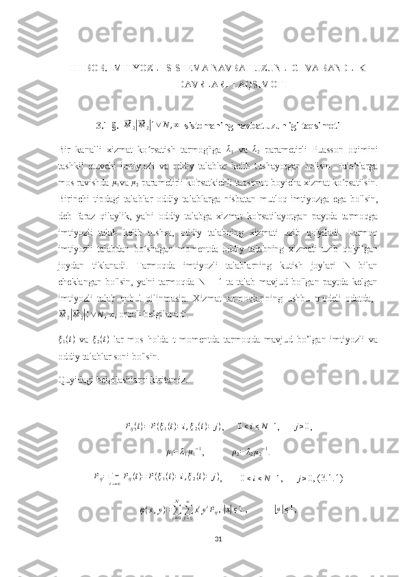 III-BOB. IMTIYOZLI SISTEMA NAVBAT UZUNLIGI VA BANDLIK
DAVRLARI TAQSIMOTI
3.1-§.  ⃗M	2|⃗M	2|1∨	N	,∞   sistemaning navbat uzunligi taqsimoti
Bir   kanalli   xizmat   ko rsatish   tarmog'iga  	
ʻ λ
1   va   λ
2   parametirli   Puasson   oqimini
tashkil   etuvchi   imtiyozli   va   oddiy   talablar   kelib   tushayotgan   bo'lsin.   Talablarga
mos ravishda  μ
1 va 	
μ2  parametirli ko'rsatkichli taqsimot boyicha xizmat ko rsatilsin.	ʻ
Birinchi   tipdagi   talablar   oddiy   talablarga   nisbatan   mutloq   imtiyozga   ega   bo'lsin,
deb   faraz   qilaylik,   ya'ni   oddiy   talabga   xizmat   ko'rsatilayotgan   paytda   tarmoqga
imtiyozli   talab   kelib   tushsa,   oddiy   talabning   xizmati   uzib   qo'yiladi.   Tarmoq
imtiyozli   talabdan   bo shagan   momentda   oddiy   talabning   xizmati   uzib   qo'yilgan	
ʻ
joydan   tiklanadi.   Tarmoqda   imtiyozli   talablarning   kutish   joylari   N   bilan
cheklangan   bo'lsin,   ya'ni   tarmoqda   N   +   1   ta   talab   mavjud   bo'lgan   paytda   kelgan
imtiyozli   talab   qabul   qilinmasin.   Xizmat   tarmoqlarining   ushbu   modeli   odatda,  	
⃗
M
2	|⃗ M
2	| 1 ∨ N , ∞
, orqali belgilanadi.	
ξ1(t)
  va  	ξ2(t)   lar   mos   holda   t   momentda   tarmoqda   mavjud   bo’lgan   imtiyozli   va
oddiy talablar soni bo'lsin. 
Quyidagi belgilashlarni kiritamiz.	
Pij(t)=	P(ξ1(t)=	i,ξ2(t)=	j)
,      	0≤  	i≤N	+1 ,      	j≥0 ,
ρ
1 = λ
1 μ
1 − 1
,           ρ
2 = λ
2 μ
2 − 1
.
P
ij = lim
t → ∞ P
ij ( t ) = P ( ξ
1 ( t ) = i , ξ
2 ( t ) = j )
,        
0 ≤  
i ≤ N + 1 ,      
j≥0 , (3.1.1)
φ ( x , y ) =
∑
i = 0N
∑
j = 0∞
x i
y i
P
ij , 	
|x|≤1  ,           	|y|≤ 1, 
31 