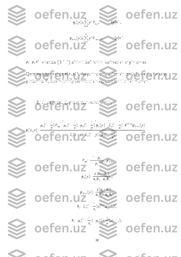 φ
2 ( y ) ¿
∑
j = 0N
y j
P
0 j ,          |y|≤ 1, 
φ
N + 1 ( y ) ¿
∑
j = 1N
y j
P
N + 1 j ,          
|y|≤ 1.
ρ
1 + ρ
2 < 1
  shartda (3.1.1) o’rinli bo’lishini ko’rsatish qiyin emas. 
Qaralayotgan ishda  φ ( x , y )
funksiyaning aniq ko’rinishi topiladi. Ushbu funksiya
yordamida 	
Pij  taqsimotining assimptotik holatlarini tahlil qilish mumkin.
3.1.1-teorema.  Quyidagi munosabat o’rinli;
φ ( x , y )
= μ
1 ( 1 − 1
y ) P
00 +	
[ μ
1 ( 1 − 1
x ) − μ
2 ( 1 − 1
y )	] φ
2 ( y ) −	[ λ
1 ( 1 − 1
x )	] X N + 2
ψ
N + 1 ( y )
λ
1 ( 1 − x ) + λ
2 ( 1 − y ) + μ
1 ( 1 − 1
x )	
P00=	1−	ρ1	
1−	ρ1N+2−	ρ2
 ,	
φ2(y)=	c(b2−b1)	
a1b2−a2b1
 ,	
ψN+1(y)=	c(a1−a2)	
a1b2−	a2b1
,	
bi=	λ1(1−	1
xi
)xiN+2,i=1,2	,
b
i = μ
1 ( 1 − 1
x
1 ) − μ
2 ( 1 − 1
y ) , i = 1,2 ,
32 