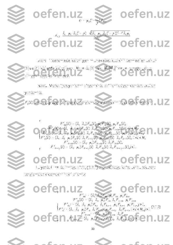 c = − μ
2 ( 1 − 1
y ) P
00 ,
x
1,2 =λ1+μ1+λ2(1−	y)±√(λ1+μ1+λ2(1−	y))2−4λ1μ1	
2λ1
Izoh:   Teoremada keltrilgan munosabat kutishli tarmoqlar uchun	
[2]
 va 	[4]  ishlarda keltrilgan.  N = ∞
 da 	[3]   ish  	⃗ M
2	|⃗ M
2	| 1 ∨ ∞ , ∞
  tarmoq uchun 
olingan natija kelib chiqadi.
Isbot.   Markof jarayonlarini o’rganishda qo’llaniladigan standart usullar 
yordamida 	
Pij(t)
 uchun quyidagi defferensial tenglamalar sistemasini hosil qilish mumkin:	
{	
P'00(t)=−(λ1+λ2)P00(t)+μ1P10(t)+μ2P01(t),	
P'i0(t)=−(λ1+λ2+μ1)Pi0(t)+λ1Pi−10(t)+μ1Pi+10(t),0≤i≤N	,	
P'0j(t)=−(λ1+λ2+μ2)P0j(t)+λ2P0j−1(t)+μ2P0j+1(t)+μ1P1j(t),j>0,	
P'ij(t)=−(λ1+λ2+μ1)Pij(t)+λ1Pi−1j(t)+μ1Pi+1j(t)+λ2Pij−1(t),0≤i≤N	,	
P'N+10(t)=−(λ2+μ1)PN+10(t)+λ2PN0(t),	
P'N+1j(t)=−(λ2+μ1)PN+1j(t)+λ1PNj(t)+λ2PN+1j−1(t)j>0.
Bu yerda  t → ∞
 da limitga o’tib, (2.3.1) munosabatga ko’ra ushbu rekurent 
tenglamalar sistemasini hosil qilamiz:  	
{	
P'00=−(λ1+λ2)P00+μ1P10+μ2P01,	
P'i0(t)=−(λ1+λ2+μ1)Pi0+λ1Pi−10+μ1Pi+10	
P'0j=−(λ1+λ2+μ2)P0j+λ2P0j−1+μ2P0j+1+μ1P1j,j>0,	
P'ij=−(λ1+λ2+μ1)Pij+λ1Pi−1j+μ1Pi+1j+λ2Pij−1,0≤i≤N	,j>0	
P'N+10=−(λ2+μ1)PN+10+λ2PN0,	
P'N+1j=−(λ2+μ1)PN+1j+λ1PNj+λ2PN+1j−1,j>0.
 (3.1.2)
33 