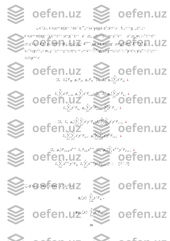 Ushbu sistemadan hosila funksiyaga o’tamiz. Buning uchun 
sistemadagi ikkinchi tenglikni  xi    ga, uchinchi tenglikni     	yj  ga va to’rtinchi 
tenglikni 	
xiyj  ga beshinchi tenglikni 	XN+1  ga va oxirgi tenglikni 	XN+1yj  ga 
ko’paytrib, 	
i  va 	j   larning barcha mumkin bo’lganqiymatlari bo’yicha yig’indilarni 
qaraymiz:	
−(λ1+λ2)P00+μ1P10+μ2P01−(λ1+λ2+μ1)∑i=1
N	
xiPi0+¿	
+λ1∑i=1
N	
xiPi−10+μ1∑i=1
N	
xiPi+10−(λ1+λ2+μ2)∑j=1
∞	
yjP0j+¿	
+λ2∑j=1
∞	
yjP0j+μ2∑j=1
∞	
yjP0j+1+∑j=1
∞	
yjP1j−	¿
− ( λ
1 + λ
2 + μ
1 )
∑
i = 1N
∑
j = 1∞
x i
y j
P
ij + λ
1 ∑
i = 1N
∑
j = 1∞
x i
y j
P
i − 1 j + ¿
+ λ
2 ∑
i = 1N
∑
j = 1∞
x i
y j
P
ij − 1 + μ
1 ∑
i = 1∞
∑
j = 1∞
x i
y j
P
i + 1 j − ¿
− ( λ
2 + μ
1 ) P
N + 10 x N + 1
+ λ
1 P
N 0 x N + 1
− ( λ
2 + μ
1 )
∑
j = 1∞
x N + 1
y j
P
N + 1 j + ¿	
+λ1∑i=1
∞	
xN+1yjPNj+λ1∑j=1
∞	
xN+1yjPN+1j−1=0.
    (3.1.3)
Quyidagi belgilashni kiritamiz:
φ
2 ( y ) =
∑
j = 0N
y j
P
0 j  ,	
ψN+1(y)=∑i=1
N	
yjPN+1j
.
34 