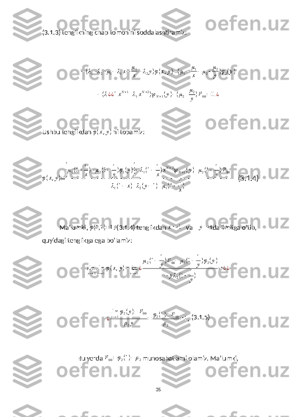 (3.1.3) tenglikning chap tomonini soddalashtiramiz:
− ( λ
1 + λ
2 + μ
1 − λ
1 x − μ
1
x − λ
2 y ) φ ( x , y ) − ( μ
1 − μ
1
x − μ
2 + μ
2
y ) φ
2 ( y )
− ( λ ¿ ¿ 1 x N + 1
+ λ
1 x N + 2
) ψ
N + 1 ( y ) − ( μ
2 + μ
2
y ) P
00 = 0. ¿
Ushbu tenglikdan  φ ( x , y )
 ni topamiz:
φ ( x , y )
=[ μ
1 ( 1 − 1
x ) − μ
2 ( 1 − 1
y ) φ
2 ( y )	] − λ
1 ( 1 − 1
x ) x N + 2
ψ
N + 1 ( y ) + μ
2 ( 1 − 1
y ) P
00
λ
1 ( 1 − x ) + λ
2 ( y − 1 ) + μ
1 ( 1 − 1
x )     (3.1.4)
Ma’lumki ,  φ ( 1,1 ) = 1
. (3.1.4) tenglikdan 	
x→	1    va    	y→ 1da limitga o’tib, 
quyidagi tenglikga ega bo’lamiz:
lim
y → 1 lim
x → 1 φ ( x , y ) = lim
y → 1 ¿ μ
2 ( 1 − 1
y ) P
00 − μ
2 ( 1 − 1
y ) φ
2 ( y )
− y λ
2 ( 1 − 1
y ) = ¿ ¿
¿ lim
y → 1 φ
2 ( y ) − P
00
ρ
2 y = φ
2 ( 1 ) − P
00
ρ
2 = 1 ,  (3.1.5)
Bu yerda  P
00 = φ
2 ( 1 ) − ρ
2  munosabatlarni olamiz. Ma’lumki, 
35 