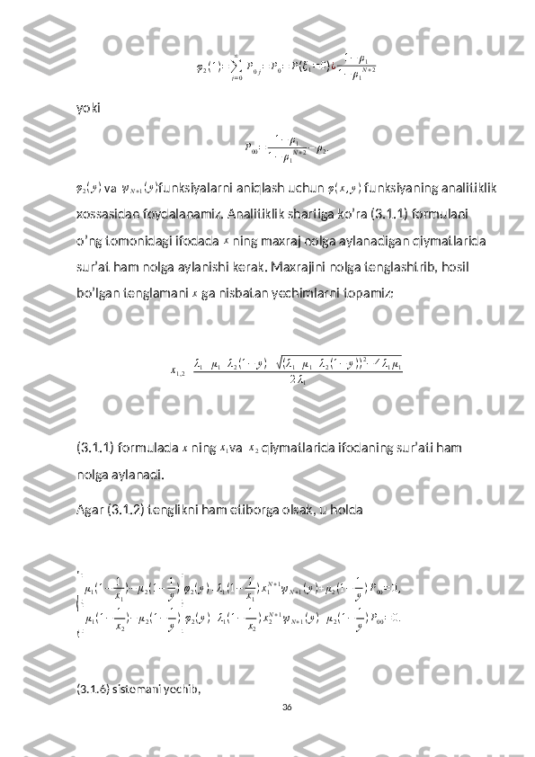 φ
2 ( 1 ) =
∑
j = 0∞
P
0 j = P
0 = P
(ξ1=	0 )	¿	1−	ρ1	
1−	ρ1N+2
yoki
P
00 = 1 − ρ
1
1 − ρ
1 N + 2 − ρ
2 .
φ
2 ( y )
 va   ψ
N + 1 ( y )
funksiyalarni aniqlash uchun  φ ( x , y )
 funksiyaning analitiklik
xossasidan foydalanamiz. Analitiklik shartiga ko’ra (3.1.1) formulani 
o’ng tomonidagi ifodada  x
 ning maxraj nolga aylanadigan qiymatlarida 
sur’at ham nolga aylanishi kerak. Maxrajini nolga tenglashtrib, hosil 
bo’lgan tenglamani  x
 ga nisbatan yechimlarni topamiz:	
x1,2
=	λ1+μ1+λ2(1−	y)±√(λ1+μ1+λ2(1−	y))2−4λ1μ1	
2λ1
(3.1.1) formulada 	
x  ning 	x1 va  	x2  qiymatlarida ifodaning sur’ati ham 
nolga aylanadi. 
Agar (3.1.2) tenglikni ham etiborga olsak, u holda 	
{
[μ1(1−	1
x1
)−	μ2(1−	1
y)]φ2(y)+λ1(1−	1
x1
)x1N+1ψN+1(y)+μ2(1−	1
y)P00=0,	
[μ1(1−	1
x2
)−	μ2(1−	1
y)]φ2(y)+λ1(1−	1
x2
)x2N+1ψN+1(y)+μ2(1−	1
y)P00=	0.
(3.1.6) sistemani yechib, 
36 