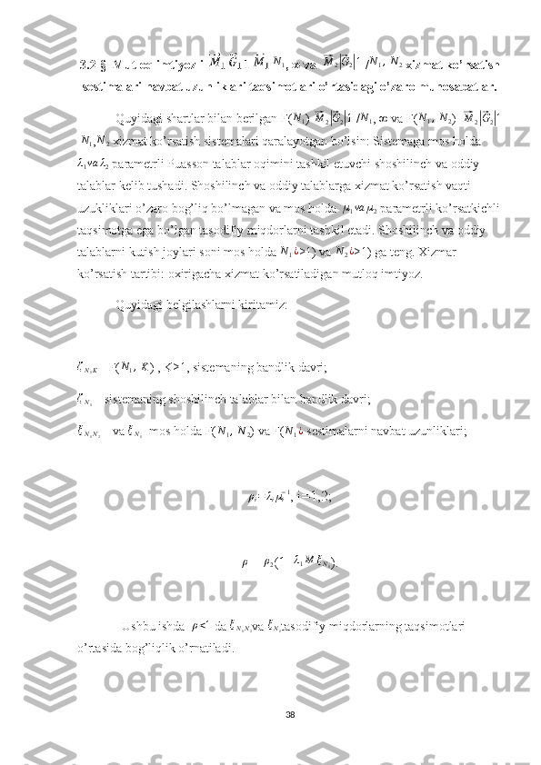 3.2-§   Mutloq imtiyozli  | |1| |N1 , ∞ va  	⃗M	2|⃗G2|1  /	N1,  N	2  xizmat ko’rsatish
sestimalari navbat uzunliklari taqsimotlari o’rtasidagi o’zaro munosabatlar.
Quyidagi shartlar bilan berilgan F(	
N1 )-	⃗M	2|⃗G2|1  /	N1 , ∞ va F(	N1,  N	2 )- 	⃗ M
2	|⃗ G
2	| 1
| N
1 , N
2  xizmat ko’rsatish sistemalari qaralayotgan bo’lsin: Sistemaga mos holda
λ
1 va λ
2  parametrli Puasson talablar oqimini tashkil etuvchi shoshilinch va oddiy 
talablar kelib tushadi. Shoshilinch va oddiy talablarga xizmat ko’rsatish vaqti 
uzukliklari o’zaro bog’liq bo’lmagan va mos holda   µ
1 va µ
2  parametrli ko’rsatkichli
taqsimotga ega bo’lgan tasodifiy miqdorlarni tashkil etadi. Shoshilinch va oddiy 
talablarni kutish joylari soni mos holda  N
1 ¿
≥1) va 	
N	2¿ ≥1) ga teng. Xizmar 
ko’rsatish tartibi: oxirigacha xizmat ko’rsatiladigan mutloq imtiyoz.
            Quyidagi belgilashlarni kiritamiz:
ζ
N
1 K  - F(	
N1,  K ) , K≥1, sistemaning bandlik davri;
ζ
N
1  – sistemaning shoshilinch talablar bilan bandlik davri;
ξ
N
1 N
2  – va  ξ
N
1 - mos holda F(	
N1,  N	2 ) va F(	N1¿  sestimalarni navbat uzunliklari;	
ρi=	λiµi−1
, i=1,2;	
ρ
=  	ρ2 (1+	λ1M	ξN1 ).
Ushbu ishda  	
ρ<1  da  ξ
N
1 N
2 va  ξ
N
1 tasodifiy miqdorlarning taqsimotlari 
o’rtasida bog’liqlik o’rnatiladi.
38 