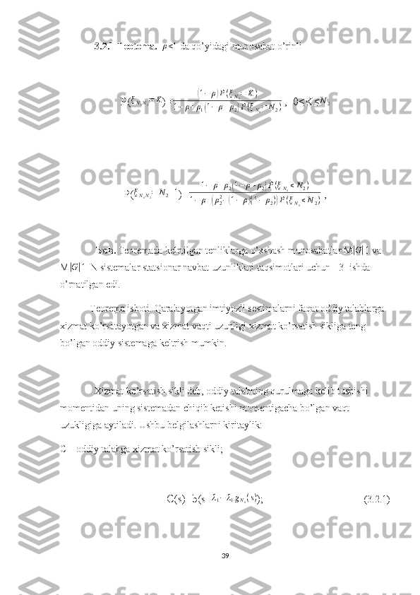 3.2.1-Teotema.   ρ<1  da qo’yidagi munosabat o’rinli
P( ξ
N
1 N
2 = K
)=	
( 1 − ρ	) P ( ξ
N
1 = K )
1 − ρ + ρ
1	
( 1 − ρ + ρ
2	) P ( ξ
N
1 = N
2 )  ,  0≤K≤	
N	2
P( ξ
N
1 N
2 = N
2 + 1
)= 1 − ρ + ρ
2	
( 1 − ρ + ρ
2	) P ( ξ
N
1 ≤ N
2 )
1 − ρ +	
( ρ
22
−	( 1 − ρ	) ( 1 − ρ
2 )	) P ( ξ
N
1 ≤ N
2 )  ,
Izoh.  Teoremada kelrtilgan tenliklarga o’xshash munosabatlar M	
|G| 1 va 
M	
|G| 1| N sistemalar statsionar navbat uzunliklari taqsimotlari uchun  [3] ishda 
o’rnatilgan edi.
Teorema isboti. Qaralayotgan imtiyozli sestimalarni faqat oddiy talablarga 
xizmat ko’rsatayotgan va xizmat vaqti uzunligi xizmat ko’rsatish sikliga teng 
bo’lgan oddiy sistemaga keltrish mumkin. 
Xizmat ko’rsatish sikli deb, oddiy talabning qurulmaga kelib tushishi 
momentidan uning sistemadan chiqib ketishi momentigacha bo’lgan vaqt 
uzukligiga aytiladi. Ushbu belgilashlarni kiritaylik:
C – oddiy talabga xizmat ko’rsatish sikli;
C(s)=b(s+ λ
1 − λ
1 g
N
1 ( s )
);                                         (3.2.1)
39 