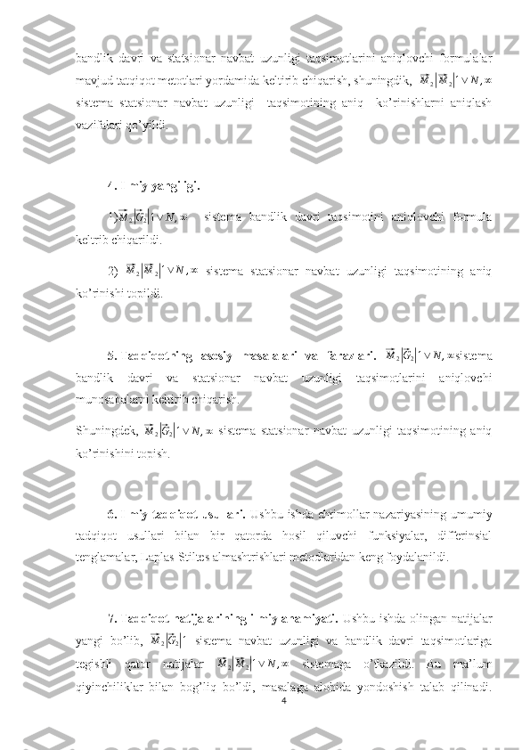 bandlik   davri   va   statsionar   navbat   uzunligi   taqsimotlarini   aniqlovchi   formulalar
mavjud tatqiqot metotlari yordamida keltirib chiqarish, shuningdik,  ⃗ M
2	|⃗ M
2	| 1 ∨ N , ∞
sistema   statsionar   navbat   uzunligi     taqsimotining   aniq     ko’rinishlarni   aniqlash
vazifalari qo’yildi.
4.  Ilmiy yangiligi.
1)	
⃗M	2|⃗G2|1∨	N	,∞     sistema   bandlik   davri   taqsimotini   aniqlovchi   formula
keltrib chiqarildi.
2)  	
⃗ M
2	|⃗ M
2	| 1 ∨ N , ∞
  sistema   statsionar   navbat   uzunligi   taqsimotining   aniq
ko’rinishi topildi.
5.  Tadqiqotning   asosiy   masalalari   va   farazlari.  	
⃗M	2|⃗G2|1∨	N	,∞ sistema
bandlik   davri   va   statsionar   navbat   uzunligi   taqsimotlarini   aniqlovchi
munosabalarni keltirib chiqarish. 
Shuningdek,  	
⃗M	2|⃗G2|1∨	N	,∞   sistema   statsionar   navbat   uzunligi   taqsimotining   aniq
ko’rinishini topish. 
6.  Ilmiy tadqiqot  usullari.   Ushbu ishda  ehtimollar  nazariyasining  umumiy
tadqiqot   usullari   bilan   bir   qatorda   hosil   qiluvchi   funksiyalar,   differinsial
tenglamalar, Laplas-Stiltes almashtrishlari metodlaridan keng foydalanildi.   
7.  Tadqiqot natijalarining ilmiy ahamiyati.   Ushbu ishda olingan natijalar
yangi   bo’lib,  	
⃗ M
2	|⃗ G
2	| 1
  sistema   navbat   uzunligi   va   bandlik   davri   taqsimotlariga
tegishli   qator   natijalar  	
⃗M	2|⃗M	2|1∨	N	,∞   sistemaga   o’tkazildi.   Bu   ma’lum
qiyinchiliklar   bilan   bog’liq   bo’ldi,   masalaga   alohida   yondoshish   talab   qilinadi.
4 