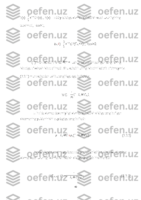 b(s)=∫0
∞
e−sx dB(x) , B(x) – oddiy talabga xizmat ko’rsatish vaqti uzunligining 
taqsimoti,  Res≥0;
g
N
1 ¿
)=	
∫0
∞
e−sx dP( ζ
N
1 < x
) , Res≥0.
(1) munosabat	
[ 1]
 ishda 	N1=	∞   uchun keltrib chiqarilgan tenglikning 
isbotiga o’xshash isbot qilinadi. Shu sababli uning isbotini keltrib o’tirmaymiz.
(3.2.1) munosabatdan ushbu tenglikga ega bo’lamiz:
MC = 1
µ
2 ( 1 + λ
1 M ζ
N
1 )
.
U holda xizmat davomiyligi xizmat ko’rsatish sikliga teng bo’lgan 
sistemaning yuklaninishi quydagiga teng bo’ladi:
              	
ρ = 	λ2MC  	¿ρ2 (1+	λ1M	ζN1 ).                                       (3.2.2)
Bundan keyin sestimaga faqat oddiy talablar kelib tushadi va ularning 
xizmat vaqti uzunligi xizmat ko’rsatish sikliga teng deb hisoblanadi:
P( ξ
N
1 N
2 = 0
) = 1
1 + λ
2 M ζ
N
1 N
2  ,                                       (3.2.3)
40 