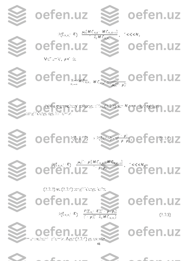 P( ξ
N
1 N
2 = K
) =µ2(M	ζN1K−	M	ζN1K−1)	
1+λ2M	ζN1N2  ,   1≤K≤ N
2
Ma’lumki,  	
ρ<1  da 
limN2→∞M	ζN1N2
= M ζ
N
1 ∞
= 1
1 + µ
2 ( 1 − ρ ) .
Ushbu munosabatni etiborga olib , (3.2.3) dan 	
N	2→	∞   da quyidagi 
tengliklarga ega bo’lamiz:
P( ξ
N
1 N
2 = 0
) → P( ξ
N
1 = 0
) =	
( 1 − ρ	)
1 − ρ + ρ
2  ,                         (3.2.4)
P( ξ
N
1 N
2 = K
) →	
µ2(1−	ρ)(M	ζN1K−	M	ζN1K−1)	
1−	ρ+ρ2  ,   1≤K≤	
N	2 .
(3.2.3) va (3.2.4) tenglilklarga ko’ra 
P( ξ
N
1 N
2 = K
) = 	
P(ξN1=	K)(1−	ρ+ρ2)	
(1−	ρ)(1+λ2M	ζN1N2)                                        (3.2.5)
munosabatni  qilamiz. Agar (3.2.4) ga asosan 
41 