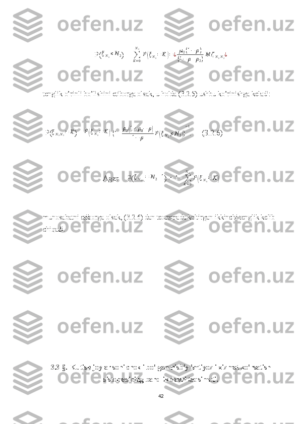 P(ξN1≤N2 ) =  ∑
K = 0N
2
P	( ξ
N
1 = K	) = ¿ µ
2 ( 1 − ρ )
( 1 − ρ + ρ
2 ) M ζ
N
1 N
2 ¿
tenglik o’rinli bo’lishini etiborga olsak, u holda (3.2.5) ushbu ko’rinishga keladi:
  P( ξ
N
1 N
2 = K
) =	
P(ξN1=	K)  
( 1 + ρ
2	( 1 + ρ
2 − ρ	)
1 − ρ P	( ξ
N
1 ≤ N
2	) ) − 1
.     (3.2.6)
Agar    P( ξ
N
1 N
2 = N
2 + 1
) =  1 −
∑
K = 0N
2
P	
( ξ
N
1 = K	)
munosabatni etiborga olsak, (3.2.6) dan teoremada keltirgan ikkinchi tenglik kelib 
chiqadi.
3.3-§.   Kutish joylar soni chekli bo’lgan nisbiy imtiyozli xizmat ko’rsatish
sistemasining bandlik davri taqsimoti.
42 