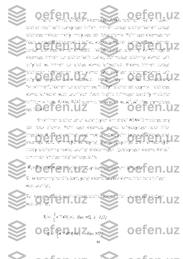 Birkanalli   xirmat  ko’rsatish  sistemasiga    λ1va	λ2   parametrli  ikki   xil   Puasson
talablar orqali kelib tushayotgan bo’lsin. Birinchi turdagi talablar ikkinchi turdagi
talablarga nisbatan nisbiy   imtiyozga deb faraz qilamiz. Ya’ni  agar  sistemaga  har
ikkala   turdagi   talablar   mavjud   bo’lsa,   xizmat   ko’rsatish   qurilmasi   avval   birinchi
turdagi   talablarga   xizmat   ko’rsatadi.   Ikkinchi   turdagi   talabning   xizmati   paytida
sistemaga   birinchi   tur   talablar   kelib   tushsa,   qurilmadagi   talabning   xizmati   uzib
qo’yiladi   va   birinchi   tur   talabga   xizmat   ko’rsatiladi.   Sistema   birinchi   turdagi
talablardan   bo’shagandan   keyin   xizmati   uzib   qo’yilgan   talabning   xizmati   uzib
qo’yilgan   joydan   davom   ettiriladi.   Bundan   keyin   birinchi   tur   talablarni
“shoshilinch”, ikkinchi tur talablarni esa “oddiy” talablar deb ataymiz. Talablarga
xizmat   ko’rsatish   vaqti   uzunliklari   o’zaro   bog’liq   bo’lmagan   tasodifiy   miqdorlar
bo’lib,mos   holda  	
B1(x) va   B
2 ( x )
  taqsimot   funksiyalari   va  	µ1−1,µ2−1   o’rta   qiymatlarga
ega bo’lsin.
Shoshilinch talablar uchun kutish joylari soni chekli  N ( N ≥ 1 )
 miqdorga teng
deb   faraz   qilamiz.   Ya’ni   agar   sistemada   xizmat   ko’rsatayotgan   talab   bilan
birgalikda  	
N	+1   ta shoshilinch talab mavjud bo’lsa,  ya’ni kelgan shoshilinch talab
sistemaga   qabul   qilinmaydi   va   keyingi   xizmat   jarayoniga   ta’sir   ko’rsatmaydi.
Oddiy   talablarning   navbat   uzunligi   cheklanmagan.   Qaralayotgan   sistema   Kendall
tomonidan kiritilgan belgilashlarga ko’ra
 	
⃗ M
2 ∨	⃗ G
2 ∨ 1 ∨ N , ∞
 deb belgilanadi. Quyidagi belgilashlarni kiritamiz:	
Ϛ−¿
sistemaning bandlik davri, yangi sistema uzluksiz xizmat bilan band bo’lgan 
vaqt uzunligi;	
ϚN−	¿
 sistemaning faqat shoshilinch talablar xizmati bilan uzluksiz band bo’lgan 
vaqt uzunligi;
                 	
bi(s)=∫0
∞
e−sxdBi(x),   Res ≥0,  i=1;2;
                  g	
( s) =
∫
0∞
e − sx
dP	( ξ < x	) ,
     Res ≥0 ;
43 