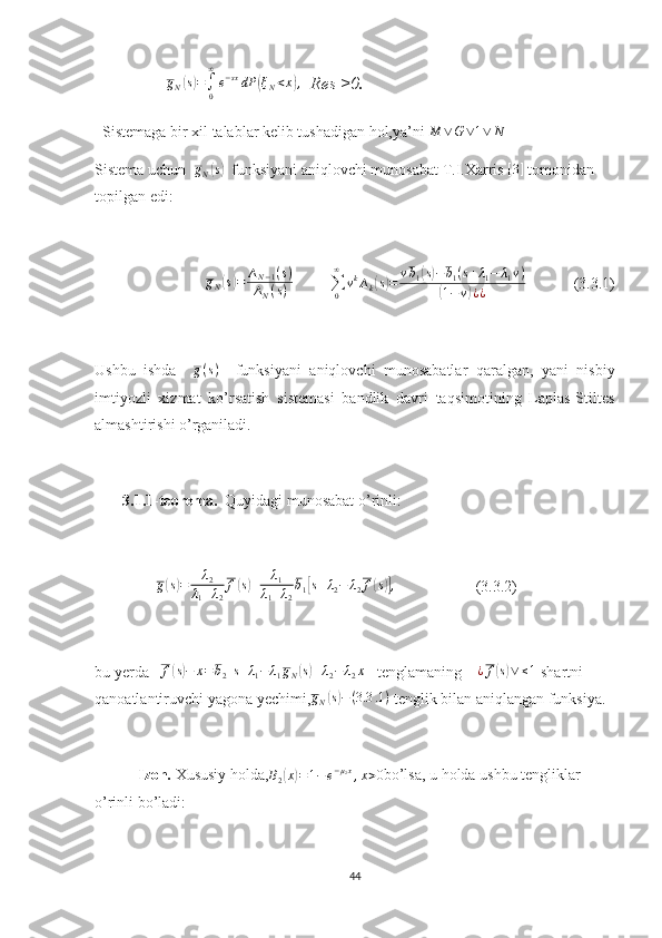                 gN(s)=∫0
∞
e−sxdP	(ξN<x),   Res ≥0.
  Sistemaga bir xil talablar kelib tushadigan hol,ya’ni 	
M	∨G∨1∨	N
Sistema uchun  	
gN(s)   funksiyani aniqlovchi munosabat T.I.Xarris  [ 3 ]
 tomonidan 
topilgan edi:	
gN(s)=	∆N−1(s)	
∆N(s)
         
∑
0∞
v k
∆
k	( s) = v b
1	( s) − b
1 ( s + λ
1 − λ
1 v )
(
1 − v	) ¿ ¿              (3.3.1)
Ushbu   ishda     g ( s )
    funksiyani   aniqlovchi   munosabatlar   qaralgan,   yani   nisbiy
imtiyozli   xizmat   ko’rsatish   sistemasi   bandlik   davri   taqsimotining   Laplas-Stiltes
almashtirishi o’rganiladi.
3.1.1-teorema.    Quyidagi munosabat o’rinli:
                	
g(s)=	λ2	
λ1+λ2
f(s)+	λ1	
λ1+λ2
b1[s+λ2−	λ2f(s)],                     (3.3.2)
bu yerda   	
f(s)−	x=b2[s+λ1−	λ1gN(s)+λ2−	λ2x]    tenglamaning    	¿f(s)∨	≤1  shartni 
qanoatlantiruvchi yagona yechimi,	
gN(s)−(3.3	.1)  tenglik bilan aniqlangan funksiya.
  Izoh.  Xususiy holda, B
2	
( x	) = 1 − e − µ
2 x
, x > 0
bo’lsa, u holda ushbu tengliklar 
o’rinli bo’ladi:
44 