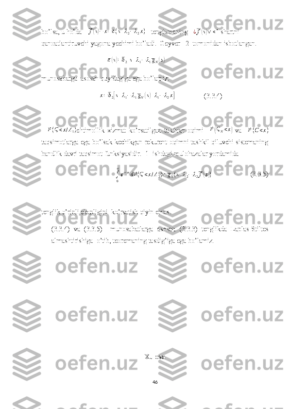 bo’lsa, u holda     f( s) − x = c ( s + λ
2 − λ
2 x )
     tenglamaning    ¿ f	( s) ∨ ≤ 1
 shartni 
qanoatlantiruvchi yagona yechimi bo’ladi.  Geyver  [2] tomonidan isbotlangan.
                                        	
c(s)=b2[s+λ1−	λ1gN(s)]
munosabatga  asosan quyidagiga ega bo’lamiz:
                                     x = b
2	
[ s + λ
1 − λ
1 g
N	( s) + λ
1 − λ
2 x	]
                  (3.3.4)
    P ( Ϛ < x / A
1 )
ehtimollik   xizmat   ko’rsatilgan   talablar   oqimi     P	
( Ϛ
N < x	)
  va     P ( C < x )
taqsimotlarga ega bo’lsak kechikgan rekurent oqimni tashkil qiluvchi sistemaning
bandlik davri taqsimot funksiyasidir. [1] ishdagi mulohazalar yordamida	
∫0
∞
e−sxdP	(Ϛ<x/A2)=	gN(s+λ2−	λ2f(s))
                       (3.3.5)
tenglik o’rinli ekanligini  ko’rsatish qiyin emas.
(3.3.4)   va   (3.3.5)     munosabatlarga   asosan   (3.3.3)   tenglikda   Laplas-Stiltes
almashtirishiga  o’tib, teoremaning tasdig’iga ega bo’lamiz.
Xulosa
46 