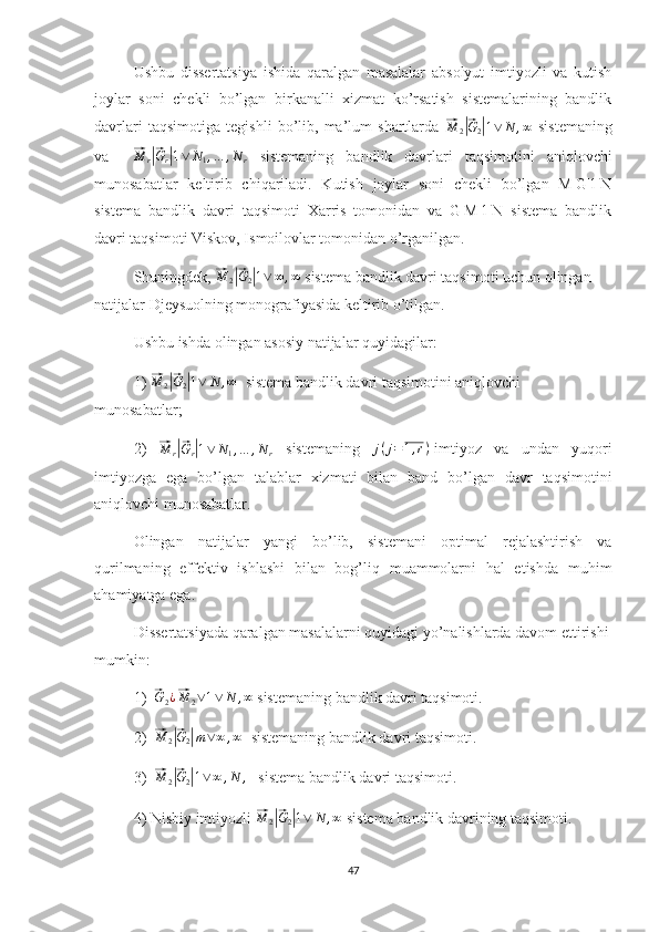 Ushbu   dissertatsiya   ishida   qaralgan   masalalar   absolyut   imtiyozli   va   kutish
joylar   soni   chekli   bo’lgan   birkanalli   xizmat   ko’rsatish   sistemalarining   bandlik
davrlari   taqsimotiga   tegishli   bo’lib,   ma’lum   shartlarda  ⃗M	2|⃗G2|1∨	N	,∞   sistemaning
va    	
⃗M	r|⃗Gr|1∨	N1,…	,Nr   sistemaning   bandlik   davrlari   taqsimotini   aniqlovchi
munosabatlar   keltirib   chiqariladi.   Kutish   joylar   soni   chekli   bo’lgan   M|G|1|N
sistema   bandlik   davri   taqsimoti   Xarris   tomonidan   va   G|M|1|N   sistema   bandlik
davri taqsimoti Viskov, Ismoilovlar tomonidan o’rganilgan.
Shuningdek, 	
⃗ M
2	|⃗ G
2	| 1 ∨ ∞ , ∞
 sistema bandlik davri taqsimoti uchun olingan 
natijalar Djeysuolning monografiyasida keltirib o’tilgan.
Ushbu ishda olingan asosiy natijalar quyidagilar:
1) 	
⃗ M
2	|⃗ G
2	| 1 ∨ N , ∞
  sistema bandlik davri taqsimotini aniqlovchi 
munosabatlar;
2)  	
⃗M	r|⃗Gr|1∨	N1,…	,Nr   sistemaning   j ( j = 1 , r )
-imtiyoz   va   undan   yuqori
imtiyozga   ega   bo’lgan   talablar   xizmati   bilan   band   bo’lgan   davr   taqsimotini
aniqlovchi munosabatlar.
Olingan   natijalar   yangi   bo’lib,   sistemani   optimal   rejalashtirish   va
qurilmaning   effektiv   ishlashi   bilan   bog’liq   muammolarni   hal   etishda   muhim
ahamiyatga ega.
Dissertatsiyada qaralgan masalalarni quyidagi yo’nalishlarda davom ettirishi
mumkin:
1)  	
⃗ G
2 ¿	⃗ M
2 ∨ 1 ∨ N , ∞
 sistemaning bandlik davri taqsimoti.
2)  	
⃗M	2|⃗G2|m∨∞	,∞   sistemaning bandlik davri taqsimoti.
3)  	
⃗M	2|⃗G2|1∨	∞	,N	,    sistema bandlik davri taqsimoti.
4) Nisbiy imtiyozli 	
⃗M	2|⃗G2|1∨	N	,∞  sistema bandlik davrining taqsimoti.     
47 