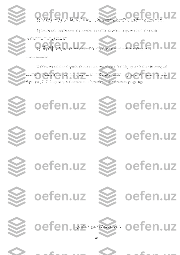 5) Nisbiy imtiyozli ⃗M	r|⃗Gr|1∨	N1,…	,Nr  sistema bandlik davrining taqsimoti.
6) Imtiyozli ikkilanma sistemalar bandlik davrlari taqsimotlari o’rtasida 
ikkilanma munosabatlar.
7)  	
⃗M	2|⃗G2|1∨	N	,∞   sistema bandlik davri taqsimoti uchun asimptotik 
munosabatlar.
Ushbu masalalarni yechish nisbatan murakkab bo’lib, qator hollarda mavjud
tadqiqot   metodlari   bilan   bir   qatorda   alohida   usullardan   foydalanish   talab   etiladi.
Ayniqsa, G|G|1 tipdagi sistemalarni o’rganish muhim ahamiyatga ega. 
Foydalanilgan adabiyotlar.
48 