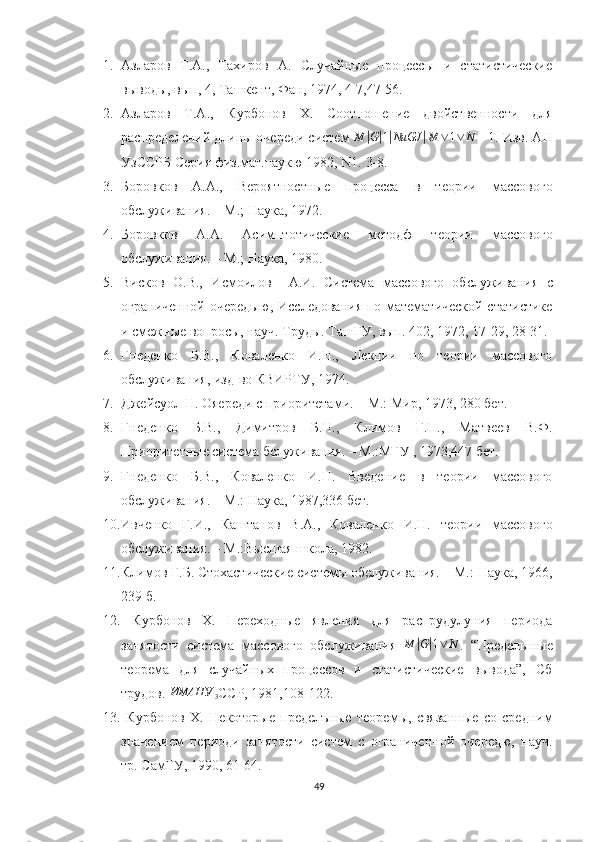 1. Азларов   Т.А.,   Тахиров   А.   Случайные   процессы   и   статистические
выводы, вып, 4, Ташкент, Фан, 1974, 4-7,47-56.
2. Азларов   Т.А.,   Курбонов   Х.   Сотн ение   двойственности   для
распределений длины очереди систем  M| G	| 1| NиGJ	| M ∨ 1 ∨ N
 - 1. Изв. АН
УзССРБ Серия физ.мат.наукю 1982,  N1.  3-8.
3. Боровков   А.А.,   Вероятностные   процесса   в   теории   массового
обслуживания. – М.; Наука, 1972.
4. Боровков   А.А.   Асимптотические   методф   теории   массового
обслуживания. – М.; Наука, 1980.
5. Висков   О.В.,   Исмоилов     А.И.   Система   массового   обслуживания   с
ограниченной очередыю, Исследования по математической статистике
и смежные вопросы, науч. Труды. ТашГУ, вып. 402, 1972, 17-29, 28-31.
6. Гнеденко   Б.В.,   Коваленко   И.Н.,   Лекции   по   теории   массового
обслуживания, изд-во КВИРТУ, 1974.
7. Джейсуол Н. Ояереди с приоритетами. – М.: Мир, 1973, 280 бет.
8. Гнеденко   Б.В.,   Димитров   Б.Н.,   Климов   Г.П.,   Матвеев   В.Ф.
Приоритетные система бслуживания. – М.:МГУ , 1973,447 бет. 
9. Гнеденко   Б.В.,   Коваленко   И.Н.   Введение   в   теории   массового
обслуживания. – М.: Наука, 1987,336 бет.
10. Ивченко   Г.И.,   Каштанов   В.А.,   Коваленко   И.Н.   теории   массового
обслуживания. – М.:Высшая школа, 1982.
11. Климов Г.Б. Стохастические системы обелуживания. – М.: Наука, 1966,
239 б.
12.   Курбонов   Х.   Переходные   явления   для   распрудулуния   периода
занятости   система   массового   обслуживания  	
M	|G|1∨	N .   “Пределыные
теорема   для   случайных   процессов   и   статистические   вывода”,   Сб
трудов. 	
ИМАНУ	3 ССР, 1981,108-122.
13.   Курбонов   Х.   Некоторые   пределъные   теоремы,   связанные   со   средним
значением   периоди   занятости   систем   с   ограниченной   очередю,   науч.
тр. СамГУ, 1990, 61-64.
49 