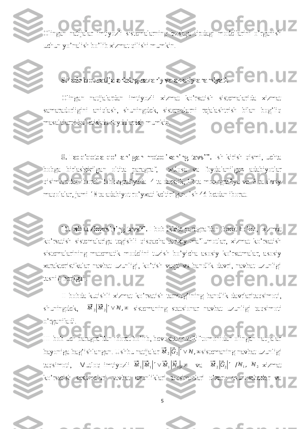 Olingan   natijalar   imtiyozli   sistemalarning   boshqa   tipdagi   modellarini   o’rganish
uchun yo’nalish bo’lib xizmat qilishi mumkin.
8.Tadqiqot natijalarining nazariy va amaliy ahamiyati.
Olingan   natijalardan   imtiyozli   xizmat   ko’rsatish   sistemalarida   xizmat
samaradorligini   aniqlash,   shuningdek,   sistemalarni   rejalashtrish   bilan   bog’liq
masalalarni hal etishda foydalanish mumkin.
8.  Tadqiqotda   qo’llanilgan   metodikaning   tavsifi.   Ish   kirish   qismi,   uchta
bobga   birlashtirilgan   oltita   paragraf,     xulosa   va   foydalanilgan   adabiyotlar
qisimlaridan iborat. Bibliografiyada  4 ta darslik, 12 ta monografiya va   8 ta ilmiy
maqolalar, jami 18 ta adabiyot ro’yxati keltirilgan. Ish 46 betdan iborat. 
10. Ish tuzilmasining tavsifi.  I-bob ikkita paragrafdan iborat bo’lib,  xizmat
ko’rsatish   sistemalariga   tegishli   qisqacha   tarixiy   ma’lumotlar,   xizmat   ko’rsatish
sistemalarining   matematik   modelini   tuzish   bo’yicha   asosiy   ko’rsatmalar,   asosiy
xarakteristikalar   navbat   uzunligi,   ko’tish   vaqti   va   bandlik   davri,   navbat   uzunligi
tasnifi berilgan.
II-bobda   kutishli   xizmat   ko’rsatish   tarmog’ining   bandlik   davrlaritaqsimoti,
shuningdek,    ⃗M	2|⃗M	2|1∨	N	,∞   sistemaning   statsionar   navbat   uzunligi   taqsimoti
o’rganiladi.
III-bob uch paragrafdan iborat bo’lib, bevosita muallif tomonidan olingan natijalar
bayoniga bag’ishlangan. Ushbu natijalar 	
⃗M	2|⃗G2|1∨	N	,∞ sistemaning navbat uzunligi
taqsimoti,     Mutloq   imtiyozli  	
⃗ M
1	|⃗ M
1	| 1 ∨	⃗ M
1	|⃗ N
1	| , ∞
    va    	⃗M	2|⃗G2|1   / N
1 ,
 	N	2   xizmat
ko’rsatish   sestimalari   navbat   uzunliklari   taqsimotlari   o’zaro   munosabatlar   va
5 