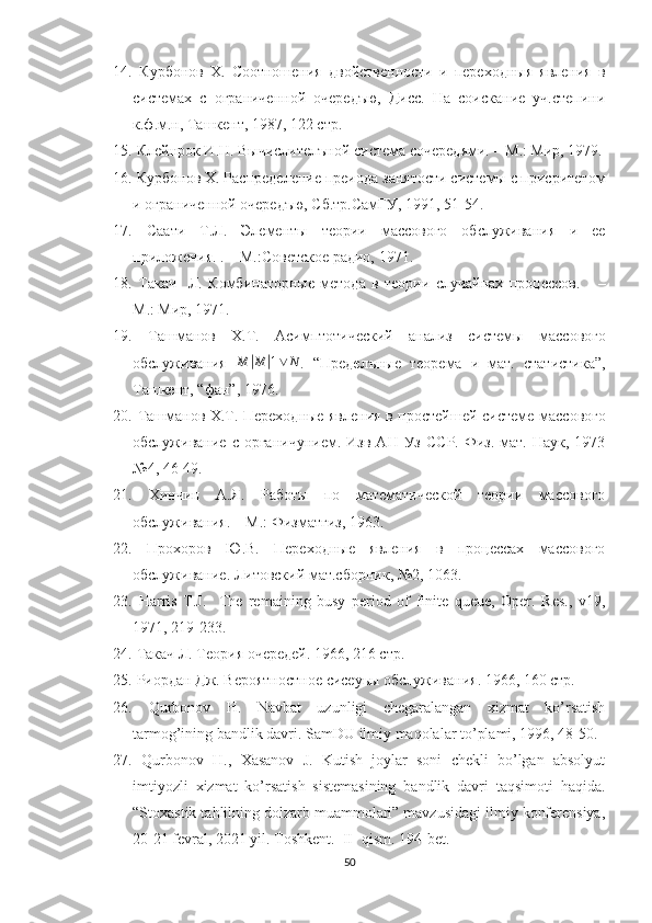 14.   Курбонов   Х.   Сотн ения   двойственности   и   переходныя   явления   в
системах   с   ограниченной   очередъю,   Дисс.   На   соискание   уч.степини
к.ф.м.н, Ташкент, 1987, 122 стр.
15.  Клейнрок И.Н. Вычислителъной система сочередями.  – М.: Мир, 1979.
16.  Курбонов Х. Распределение преиода занятости системы с присритетy
и ограниченной очередъю, Сб.тр.СамГУ, 1991, 51-54.
17.   Саати   Т.Л.   Элементы   теории   массового   обслуживания   и   ее
приложения. . – М.:Советское радио, 1971.
18.   Такач     Л.   Кyбинаторные   метода   в   теории   случайнах   процессов.       –
М.: Мир, 1971.
19.   Ташманов   Х.Т.   Асимптотический   анализ   системы   массового
обслуживания   M| M	| 1 ∨ N
.   “ Пределъные   теорема   и   мат.   статистика ” ,
Ташкент,  “ фан ” , 1976.
20.   Ташманов Х.Т. Переходные явления в простейшей системе   массового
обслуживание  с  органичунием.   Изв  АН  Уз   ССР.  Физ.-мат.   Наук,  1973
№4, 46-49.
21.   Хинчин   А.Я.   Работы   по   математической   теории   массового
обслуживания. – М.: Физматгиз, 1963.
22.   Прохоров   Ю.В.   Переходные   явления   в   процессах   массового
обслуживание. Литовский мат.сборник, №2, 1063.
23.   Harris   T.J.     The   remaining   busy   period   of   finite   queue,   Oper.   Res.,   v19,
1971, 219-233.
24.   Такач Л. Теория очередей. 1966, 216 стр.
25.  Риордан Дж. Вероятностное сисеуьы обслуживания. 1966, 160 стр.
26.   Qurbonov   H.   Navbat   uzunligi   chegaralangan   xizmat   ko’rsatish
tarmog’ining bandlik davri. SamDU ilmiy maqolalar to’plami, 1996, 48-50.
27.   Qurbonov   H.,   Xasanov   J.   Kutish   joylar   soni   chekli   bo’lgan   absolyut
imtiyozli   xizmat   ko’rsatish   sistemasining   bandlik   davri   taqsimoti   haqida.
“Stoxastik tahlilning dolzarb muammolari” mavzusidagi ilmiy konferensiya,
20-21 fevral, 2021 yil. Toshkent.  II- qism. 194-bet.
50 