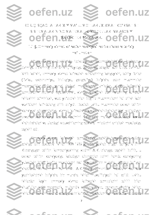 BOB. QISQACHA TARIXIY MA’LUMOTLAR . XIZMAT KO’RSATISH
SISTEMALARINING MATEMATIK MODELLARI VA ASOSIY
XARAKTERISTIKALAR.
1.1-§. Ommaviy xizmat ko’rsatish nazariyasi haqida qisqacha tarixiy
ma’lumotlar
O’tgan   asrning   boshlarida   iqtisodiyotda   avtomatlashtirilgan   boshqaruv
tizimiga   o’tishning   boshlanishi,   hayotga   telifon   va   telegraf   kabi   aloqa   tizimlari
kirib   kelishi,   ommaviy   xizmat   ko’rsatish   sohalarining   kengayishi,   tabiiy   fanlar
(fizika,   astronomiya,   biologiya,   geografiya)   bo’yicha   qator   muammolar
matematiklar   oldiga   yangi   tipdagi   masalalarni,   jumladan,   xizmat   ko’rsatish
tarmoqlarini   optiomal   rejalashtirish,   xizmat   ko’rsatish   qurilmalarining   samarali
ishlashini   ta’minlash,   vaqt   yo’qotish   bilan   bog’liq   muammolarni   hal   qilish   kabi
vazifalarni   ko’ndalang   qilib   qo’ydi.   Dastlab   ushbu   muammolar   asosan   telifon
stansiyasi   abonentlariga   xizmat   ko’rsatish,   savdo   shahobchalaridagi   sotiladigan
tovarlar   zahirasining   optimal   hajmini   belgilash,   ma’lum   hududdagi   savdo
shahobchalari va ulardagi sotuvchilarning ratsional miqdorini aniqlash masalasiga
tegishli edi.
Ommaviy   xizmat   ko’rsatish   tarmoqlariga   tegishli   jarayonlarini   tadqiq
etishga   doir   dastlabki   ishlar   1878-1929-yillarda   yashab   o’tgan   daniyalik   olim
Kopengagen   telifon   kompaniyasining   xodimi   A.K.Erlangga   tegishli   bo’lib,   u
asosan   telifon   stansiyasiga   keladigan   abonentlar   oqimi   hamda   stansiyaning
yuksalishi   bilan   bog’liq   masalalarni   real   hayotdan   bir   muncha   uzoqroq   bo’lgan
shartlarda   bo’lsa   ham   hal   qildi.   A.K.Erlang   tomonidan   masalani   reallikka
yaqinlashtirish   bo’yicha   bir   muncha   ishlar   muvaffiqiyatli   hal   etildi.   Ushbu
ishlardan   keyin   ommaviy   xizmat   ko’rsatish   tarmoqlarini   tahlili   bilan
shug’ullanuvchi   matematik,   muhandis   va   iqtisodiyot,   transport,   harbiy   ishlar,
ishlab chiqarishni  tashkil  etishga doir  ko’plab masalalarning matematik modellari
7 