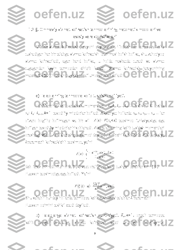 1.2-§. Ommaviy xizmat ko’rsatish tarmoqlarining matematik modellari va
asosiy xarakteristikalari
Odatda   xizmat   ko’rsatish   jarayoni   quyidagicha   ifodalanadi:   tarmoqqa   kelib
tushadigan har bir talabga xizmat ko’rsatish  qurilmasi bo’sh bo’lsa, shu zahotiyoq
xizmat   ko’rsatiladi,   agar   band   bo’lsa,   u   holda   navbatda   turadi   va   xizmat
tugagandan   keyin   tarmoqdan   chiqib   ketadi.   Xizmat   ko’rsatish   jarayonining
matematik tahlili uchun quyidagi ma’lumotlar talab etiladi:
a)  Talablarning tarmoqqa kelib tushish qobiliyati.
Talablarning   kelib   tushish   momentlari    t0,t1,t2,..,tn,…   bo’lsin.   U   holda	
zk=tk−tk−1,k≥1
   tasodifiy miqdorlar bo’ladi. Aksariyat hollarda 	z0,z1,z2,…	zn,…  lar
o’zaro   bog’liq   bo’lmagan   va   bir   xil    	
A(x)=	P(zn<x)   taqsimot   funksiyasiga   ega
bo’lgan tasodifiy miqdorlar hisoblanadi.  A	
( x	)
 talablarning kelib tushish momentlari
orasidagi vaqt uzunliklarining taqsimoti deyiladi. Ko’pchilik hollarda  A	
( x	)
 funksiya	
λ
parametrli ko’rsatkichli taqsimot, ya’ni
A	
( x	) =	{ 1 − e − λx
, x > 0 , λ > 0
0 , x ≤ 0
deb faraz qilinadi. Bu holda 	
(0,t)  vaqt oralig’ida kelib tushgan talablar soni  ξ ( t )
 
Puasson taqsimotiga ega bo’ladi. Ya’ni	
P(ξ(t)=n)=	(λt)n	
n!	e−λt,n≥0.
Shu sababli bunday hollarda tarmoqqa kelib tushuvchi talablar  λ
 parametrli 
Puasson oqimini tashkil etadi deyiladi.
b)   Talablarga   xizmat   ko’rsatish   qonuniyati.   S
n , n ≥ 1 ,
  orqali   tarmoqqa
kelib   tushgan   n-talabga   xizmat   ko’rsatish   vaqti   uzunligini   belgilaymiz.
9 