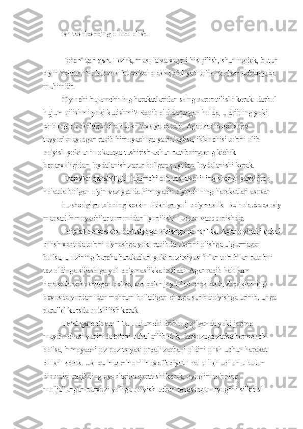 ish tashlashning oldini olish.
To'pni tanlash.  Tezlik, masofa va vaqtni his qilish, shuningdek, butun 
o'yin holatini bir butun sifatida baholash qobiliyati to'pni tanlash uchun juda 
muhimdir.
O'yinchi hujumchining harakatlaridan so'ng qaror qilishi kerak: darhol 
hujum qilishmi yoki kutishmi?  Raqib oldida turgan holda, u dribling yoki 
driblingni boshlaguncha kutish tavsiya etiladi. Agar zarba berishga 
tayyorlanayotgan raqib himoyachiga yaqinlashsa, ikkinchisi to'pni olib 
qo'yish yoki uni nokautga tushirish uchun raqibning eng kichik 
beparvoligidan foydalanish zarur bo'lgan paytdan foydalanishi kerak.
Transfer qarshiligi.  Hujumchi to'p tashuvchining sherigi yaxshiroq 
holatda bo'lgan o'yin vaziyatida himoyachi o'yinchining harakatlari asosan
bu sherigiga to'pning keskin o'tishiga yo'l qo'ymaslik.  Bu holatda asosiy
maqsad himoyachilar tomonidan "yopilishi" uchun vaqt topishdir.
To'p bilan keskin pozitsiyaga kirishga qarshilik.  Agar o'yinchi qabul
qilish vaqtida to'pni o'ynashga yoki raqibdan to'pni olishga ulgurmagan 
bo'lsa, u o'zining barcha harakatlari yoki pozitsiyasi bilan to'p bilan raqibni 
tez oldinga siljishiga yo'l qo'ymaslikka intiladi. Agar raqib hali ham 
harakatlana boshlagan bo'lsa, uni bo'sh joy bilan cheklanib, sheriklarning 
bevosita yordamidan mahrum bo'ladigan chetga surib qo'yishga urinib, unga 
parallel kursda qo'shilish kerak.
Ta'sirga chidamlilik.  Hujumchi dribling qilganda yoki jarima 
maydonchasi yaqinida to'pni qabul qilib olib, darvozaga zarba bermoqchi 
bo'lsa, himoyachi o'z pozitsiyasi orqali zarbani oldini olish uchun harakat 
qilishi kerak. Ushbu muammoni muvaffaqiyatli hal qilish uchun u butun 
diqqatini raqibning oyoqlariga qaratishi kerak, oyog'ini to'pning 
mo'ljallangan parvozi yo'liga qo'yish uchun tepayotgan oyog'ini silkitish  