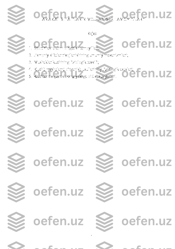 HARAKAT SIFATLAR RIVOJLANISHI TAMOYILLARI 
Reja :
1. Sport mashqlarini o‘rgatish tamoyillari;
2. Jismoniy sifatlar rivojlanishining umumiy mexanizmlari;
3. Mushaklar kuchining fiziologik tavsifi;
4. Kuchli mashqlarni o‘rganish usullarining fiziologik asoslari;
5. Kuchlar rivojlanishining yoshga oid xususiyatlari.
1 