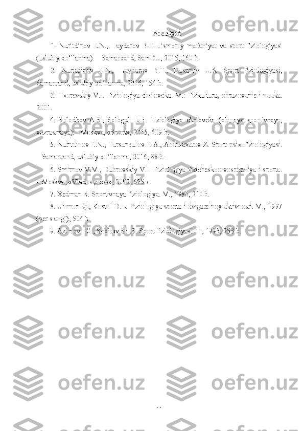 Adabiyot
1.   Nuritdinov   E.N.,   Haydarov   B.T.   Jismoniy   madaniyat   va   sport   fiziologiyasi
(uslubiy qo‘llanma). – Samarqand, SamDU, 2015, 160 b.
2.   Nuritdinov   E.N.,   Haydarov   B.T.,   Dusanov   U.S.   Sport   fiziologiyasi,
Samarqand, uslubiy qo‘llanma, 2016, 154 b.
3. Txorevskiy V.I. Fiziologiya cheloveka. M.: Fizkultura, obrazovanie i nauka.
2001.
4.   Solodkov   A.S.,   Sologub   E.B.   Fiziologiya   cheloveka   (ob щ aya   sportivnaya,
vozrastnaya): - Moskva, «Sport», 2015, 609 b.
5. Nuritdinov E.N., Tursunqulov E.A., Abdulaxatov Z. Sport psixofiziologiyasi.
– Samarqand, uslubiy qo‘llanma, 2016, 88 b.
6. Smirnov V.M., Dubrovskiy V.I. Fiziologiya fizicheskoo vospitaniya i sporta.
– Moskva, «Vlados press», 2002, 605 s.
7. Xedman R. Sportivnaya fiziologiya. M., 1980, 210 b.
8. Uilmor Dj., Kostill D.L. Fiziologiya sporta i dvigatelnoy aktivnosti. M., 1997
(per s angl), 504 b.
9.  Azimov I.G., Sobitov SH.S. Sport fiziologiyasi. T., 1993, 253 b.
11 