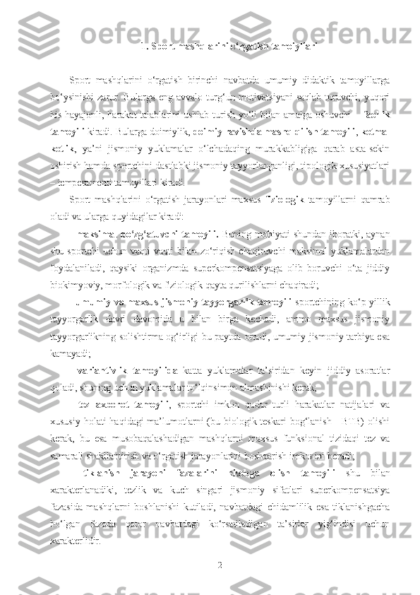 1. Sport mashqlarini o‘rgatish tamoiyllari
Sport   mashqlarini   o‘rgatish   birinchi   navbatda   umumiy   didaktik   tamoyillarga
bo‘ysinishi   zarur.   Bularga  eng   avvalo   turg‘un  motivatsiyani   saqlab   turuvchi,   yuqori
his-hayajonli, harakat talablarini ushlab turish yo‘li  bilan amalga oshuvchi  –   faollik
tamoyili  kiradi. Bularga doimiylik,  doimiy ravishda mashq qilish tamoyili ,  ketma-
ketlik ,   ya’ni   jismoniy   yuklamalar   o‘lchadaqing   murakkabligiga   qarab   asta-sekin
oshirish hamda sportchini dastlabki jismoniy tayyorlanganligi, tipologik xususiyatlari
– temperamenti tamoyillari kiradi.
Sport   mashqlarini   o‘rgatish   jarayonlari   maxsus   fiziologik   tamoyillarni   qamrab
oladi va ularga quyidagilar kiradi:
-   maksimal   qo‘zg‘atuvchi   tamoyili.   Buning  mohiyati   shundan  iboratki, aynan
shu   sportchi   uchun   vaqti-vaqti   bilan   zo‘riqish   chaqiruvchi   maksimal   yuklamalardan
foydalaniladi,   qaysiki   organizmda   superkompensatsiyaga   olib   boruvchi   o‘ta   jiddiy
biokimyoviy, morfologik va fiziologik qayta qurilishlarni chaqiradi;
-   umumiy va maxsus jismoniy tayyorgarlik tamoyili   sportchining ko‘p yillik
tayyorgarlik   davri   davomida   u   bilan   birga   kechadi,   ammo   maxsus   jismoniy
tayyorgarlikning solishtirma og‘irligi bu paytda ortadi, umumiy jismoniy tarbiya esa
kamayadi;
-   variantivlik   tamoyilida   katta   yuklamalar   ta’siridan   keyin   jiddiy   asoratlar
qoladi, shuning uchun yuklamalar to‘lqinsimon almashinishi kerak;
-   tez   axborot   tamoyili ,   sportchi   imkon   qadar   turli   harakatlar   natijalari   va
xususiy  holati  haqidagi  ma’lumotlarni  (bu biologik teskari  bog‘lanish -  BTB)  olishi
kerak,   bu   esa   musobaqalashadigan   mashqlarni   maxsus   funksional   tizidaqi   tez   va
samarali shakllantirish va o‘rgatish jarayonlarini boshqarish imkonini beradi;
-   tiklanish   jarayoni   fazalarini   hisobga   olish   tamoyili   shu   bilan
xarakterlanadiki,   tezlik   va   kuch   singari   jismoniy   sifatlari   superkompensatsiya
fazasida   mashqlarni   boshlanishi   kutiladi,   navbatdagi   chidamlilik   esa   tiklanishgacha
bo‘lgan   fazada   qator   navbatdagi   ko‘rsatiladigan   ta’sirlar   yig‘indisi   uchun
xarakterlidir.
2 