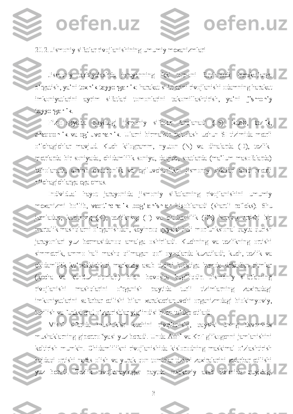 20.2.   Jismoniy sifatlar rivojlanishining umumiy mexanizmlari
Jismoniy   tarbiyalashda   jarayonning   ikki   tomoni   farqlanadi:   harakatlarga
o‘rgatish, ya’ni  texnik tayyorgarlik : harakat sifatlarini rivojlanishi odamning harakat
imkoniyatlarini   ayrim   sifatlari   tomonlarini   takomillashtirish,   ya’ni   jismoniy
tayyorgarlik .
Fiziologiyada   quyidagi   jismoniy   sifatlar   farqlanadi   (JS):   kuch ,   tezlik ,
chaqqonlik   va   egiluvchanlik .   Ularni   birma-bir   baholash   uchun   SI   tizimida   metrli
o‘lchagichlar   mavjud.   Kuch   kilogramm,   nyuton   (N)   va   dinalarda   (D),   tezlik-
metrlarda   bir   soniyada,   chidamlilik-soniya,   daqiqa,   soatlarda   (ma’lum   masofalarda)
baholanadi,   ammo   chaqqonlik   va   egiluvchanlikni   jismoniy   sifatlari   aniq   metrli
o‘lchagichlarga ega emas.
Individual   hayot   jarayonida   jismoniy   sifatlarning   rivojlanishini   umumiy
mexanizmi   bo‘lib,   vaqtinchalik   bog‘lanishlar   hisoblanadi   (shartli   refleks).   Shu
jumladan,   kuchning   (K),   tezlikning   (T)   va   chidamlilik   (Ch)   larning   ortishi   bir
martalik mashqlarni o‘rganishdan, keyinroq qaysiki  hali morfunksional qayta qurish
jarayonlari   yuz   bermasidanoq   amalga   oshiriladi.   Kuchning   va   tezlikning   ortishi
simmetrik,   ammo   hali   mashq   qilmagan   qo‘l-oyoqlarda   kuzatiladi;   kuch,   tezlik   va
chidamlilik   ko‘rsatkichlari   markaziy   asab   tizimi   holatiga   hamda   sirkadian   ritmlar
(kecha   va   kunduz   ritmlari)   bilan   bevosita   bog‘liqdir.   Jismoniy   sifatlarning
rivojlanishi   mashqlarini   o‘rganish   paytida   turli   tizimlarning   zaxiradagi
imkoniyatlarini   safarbar   etilishi   bilan   xarakterlanuvchi   organizmdagi   biokimyoviy,
tuzilish va funksional o‘zgarishlar yig‘indisi bilan ta’daq etiladi. 
Misol   sifatida   mushaklar   kuchini   rivojlanishi,   qaysiki   uning   davomida
mushaklarning gipertrofiyasi yuz beradi. Unda AUF va KrF glikogenni jamlanishini
keltirish   mumkin.   Chidamlilikni   rivojlanishida   kislorodning   maskimal   o‘zlashtirish
hajdaqi   ortishi   nafas   olish   va   yurak-qon   tomirlar   tizimi   zaxiralarini   safarbar   etilishi
yuz   beradi.   Tezlik   rivojlanayotgan   paytda   markaziy   asab   tizimida   quyidagi
3 