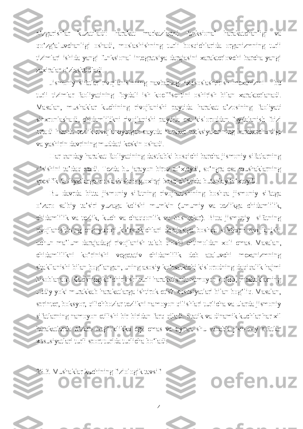 o‘zgarishlar   kuzatiladi:   harakat   markazlarini   funksional   harakatchanligi   va
qo‘zg‘aluvchanligi   oshadi,   moslashishning   turli   bosqichlarida   organizmning   turli
tizimlari   ishida   yangi   funksional   integratsiya   darajasini   xarakterlovchi   barcha   yangi
zaxiralar o‘zlashtiriladi. 
Jismoniy   sifatlar   rivojlanishining   navbatdagi   ixtisoslashtirish   mexanizmi   –   bu
turli   tizimlar   faoliyatining   foydali   ish   koeffisentini   oshirish   bilan   xarakterlanadi.
Masalan,   mushaklar   kuchining   rivojlanishi   paytida   harakat   a’zosining   faoliyati
sinxronlashadi,   chidamlilikni   rivojlanishi   paytida   esa   kisloroddan   foydalanish   foizi
ortadi   hamda   tezlik   rivojlanayotgan   paytda   harakat   reaksiyalarining   harakatchanligi
va yashirin davrining muddati keskin oshadi.
Har qanday harakat faoliyatining dastlabki bosqichi barcha jismoniy sifatlarning
o‘sishini   ta’daq   etadi.   Tezda   bu   jarayon   biroz   to‘xtaydi,   so‘ngra   esa   mushaklarning
spesifik faoliyatlarga moslashishning oxirgi bosqichlarida butunlay to‘xtaydi.
Bu   davrda   bitta   jismoniy   sifatning   rivojlanishining   boshqa   jismoniy   sifatga
o‘zaro   salbiy   ta’siri   yuzaga   kelishi   mumkin   (umumiy   va   tezlikga   chidamlilik,
chidamlilik   va   tezlik,   kuch   va   chaqqonlik   va   boshqalar).   Bitta   jismoniy     sifatning
rivojlanishining   eng   yuqori   ko‘rsatkichlari   darajasiga   boshqa   sifatlarni   rivojlanishi
uchun   ma’lum   darajada gi   rivojlanish   talab   qilishi   ehtimoldan   xoli   emas.   Masalan,
chidamlilikni   ko‘rinishi   vegetativ   chidamlilik   deb   ataluvchi   mexanizmning
shakllanishi bilan bog‘langan, uning asosiy ko‘rsatkichi kislorodning daqiqalik hajmi
hisoblanadi. Kuchning ko‘chirilishi turli harakatlarda namoyon bo‘lib, mushaklarning
oddiy yoki murakkab harakatlarga ishtirok etish xususiyatlari bilan bog‘liq. Masalan,
sprinter, boksyor, qilichbozlar tezlikni namoyon qilishlari turlicha va ularda jismoniy
sifatlarning namoyon etilishi bir-biridan farq qiladi. Statik va dinamik kuchlar har xil
harakatlarda   o‘zaro   bog‘liqlikka   ega   emas   va   aynan   shu   sababli   jismoniy   sifatlar
xususiyatlari turli sport turida turlicha bo‘ladi.
20.3. Mushaklar kuchining fiziologik tavsifi
4 