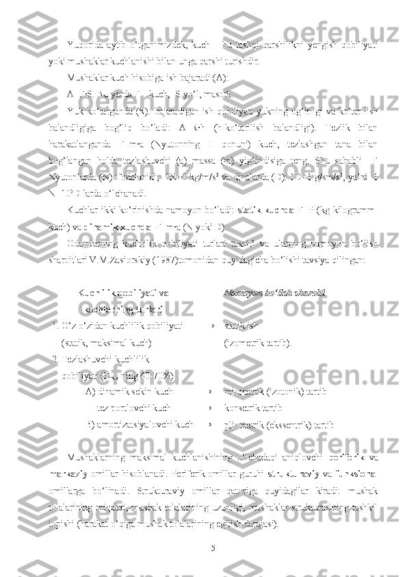 Yuqorida   aytib   o‘tganimizdek,   kuch   –   bu   tashqi   qarshilikni   yengish   qobiliyati
yoki mushaklar kuchlanishi bilan unga qarshi turishdir.
Mushaklar kuch hisobiga ish bajaradi (A):
A=F·S. Bu yerda F – kuch,  S-yo‘l, masofa. 
Yuk ko‘targanda (R). bajaradigan ish qobiliyati yukning og‘irligi va ko‘tarilish
balandligiga   bog‘liq   bo‘ladi:   A=R·h   (h-ko‘tarilish   balandligi).   Tezlik   bilan
harakatlanganda   F=m·a   (Nyutonning   II   qonuni)   kuch,   tezlashgan   tana   bilan
bog‘langan   holda   tezlashuvchi   (a)   massa   (m)   yig‘indisiga   teng.   Shu   sababli     F
Nyutonlarda (N) ifodalanidi;  1N=1 kg/m/s 2
 va dinalarda (D): 1D=1 g/sm/s 2
, ya’ni  1
N=10 5
D larda o‘lchanadi.
Kuchlar ikki ko‘rinishda namoyon bo‘ladi:   statik kuchda   F=P (kg-kilogramm-
kuch) va  dinamik kuchda   F=m·a (N yoki D).
Odamlarning   kuchlilik   qobiliyati   turlari   tasnifi   va   ularning   namoyon   bo‘lish
sharoitlari V.M.Zasiorskiy (1987)tomonidan quyidagicha bo‘lishi tavsiya qilingan:
Kuchlilik qobiliyati va
kuchlarning turlari Namoyon bo‘lish sharoiti
1. O‘z-o‘zidan kuchlilik qobiliyati
    (statik, maksimal kuch) → statik ish
(izometrik tartib).
2. Tezlashuvchi kuchlilik
    qobiliyati (F
max  ning 40-70%)
              A) dinamik sekin kuch → miometrik (izotonik) tartib
                   tez portlovchi kuch → konsetrik tartib
              B) amortizatsiyalovchi kuch →
pliometrik (ekssentrik) tartib
Mushaklarning   maksimal   kuchlanishining   o‘lchadaqi   aniqlovchi   periferik   va
markaziy   omillar hisoblanadi. Periferik omillar guruhi   strukturaviy   va   funksional
omillarga   bo‘linadi.   Strukturaviy   omillar   qatoriga   quyidagilar   kiradi:   mushak
tolalarining miqdori, mushak tolalarining uzunligi, mushaklar strukturasining tashkil
topishi (harakat o‘qiga mushak tolalarining egilish darajasi). 
5 