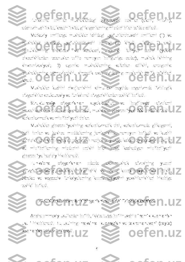 Funksional   omillar   mushaklardagi   qisqaruvchi   oqsillar   (aktin,   miozin),
adenozinuchfosfat, kreatinfosfat, glikogenlarning miqdori bilan ta’daq etiladi.
Markaziy   omillarga   mushaklar   ichidagi   uyg‘unlantiruvchi   omillarni   (1)   va
mushaklar   orasidagi   uyg‘unlantiruvchi   omillar   (2)   kiradi.   Ularga:   1)   asab
impulslarining   chastotasi   va   xarakteri,   qisqarish   faoliyati   tartibi   (yakka
qisqarishlardan   tetanuslar   to‘liq   namoyon   bo‘lguniga   qadar),   mushak   ishining
sinxronizasiyasi;   2)   agonist   mushaklarning   safarbar   etilishi,   antogonist
mushaklarning   tormozlanishi,   simpatik   asab   tizidaqing   moslanish-trofik   ta’sirlari
kiradi. 
Mushaklar   kuchini   rivojlanishini   stimullash   paytida   organizmda   fiziologik
o‘zgarishlar strukturaviy va funksional o‘zgarishlardan tashkil bo‘ladi.
Strukturaviy   o‘zgarishlar   suyak-bug‘un   va   bog‘lovchi   a’zolarni
mustahkamlanishida   namoyon   bo‘ladi,   mushaklar   gipertrofiyasi   ikki   tipda   bo‘ladi   –
sarkoplazmatik va miofibrilyarli tiplar.
Mushaklar   gipertrofiyasining   sarkoplazmatik   tipi,   sarkoplazmada   glikogenni,
turli   ionlar   va   boshqa   moddalarning   jamlanishida   namoyon   bo‘ladi   va   kuchli
zo‘riqishlarni ko‘p martalab takrorlash natijasida yuzaga keladi. Qisqaruvchi oqsillar
va   miofibrillarning   miqdorini   ortishi   bilan   birga   kechadigan   miofibrillyarli
gipertrofiya haqiqiy hisoblanadi.
Funksional   o‘zgarishlar   odatda   asab-mushak   a’zosining   yuqori
qo‘zg‘aluvchanligi,   mushaklarning   ichki   va   oraliq   koordinatsiyalanishi   ortishi,
harakat   va   vegetativ   funksiyalarning   koordinatsiyasini   yaxshilanishlari   hisobiga
tashkil bo‘ladi.
20.4.  Kuchli mashqlarni o‘rganish usullarini fiziologik asoslari.
Ancha ommaviy usullardan bo‘lib, ikkita turga bo‘linuvchi  dinamik kuchlanish
usuli   hisoblanadi.   Bu   usulning   maksimal   kuchlanish   va   takrorlanuvchi   (qayta)
kuchlanish  turlari farqlanadi. 
6 