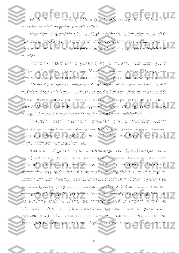 10-15%   dan   ko‘p   bo‘lmagan   (10-15   daq),   4-6   hafta   mobaynida   va   haftada   3-4
martadan ortiq bo‘lmaganida samarali bo‘ladi.
Mashqlarni   o‘rganishning   bu   usulidagi   qo‘shimcha   tadbirlardan   nafas   olish
mashqlarda   bo‘shashish   mashqlari   bilan   birgalikda   dinamik   mashqlarda   indikatorli
trenajerlarni qo‘llashda tez-tez mashqlarni va tana holatini o‘zgarishlarda foydalanish
mumkin.
Pliometrik   mashqlarni   o‘rganish   (PM)   da   maksimal   kuchlardan   yuqori
bo‘lgan   og‘irliklardan   foydalaniladi.   Maksimal   kuchlarni   rivojlantirishdagi   juda
samarali usul, qaysiki maksimal mumkin bo‘lganidan yuqori kuchni namoyon qiladi. 
Pliometrik   o‘rganish   mashqlarini   bajarish   uchun   uzoq   muddatli   kuchli
mashqlar   o‘rganishili   kerak.   Bu   mashqlar   «zarba   beruvchi   tipdagi»   mashqlar   deb
ataladi.   Masalan,   «uzulish»   mashqlari,   chuqurlikka   qayta   sakrab   chiqish   uchun
sakrash.   Malakali   sportchilar   uchun   tayyorgarlik   ko‘rish   siklining   ikkinchi   davrida
haftaga 1-2 marta 5-8 mashqlardan iborat 3-4 seriyalardan foydalaniladi.
Elektrstimullovchi   mashqlarni   o‘rganish   (EMU).   Mushaklar   kuchini
mashqlarga   o‘rgatishda   bu   usul   yordamchilik   ahamiyatiga   egadir.   Bulardan
jarohatlardan   keyingi   mushaklar   faoliyatini   tiklashda   ham   foydalanish   mumkin.
Og‘riq qoldiruvchi samaraga ham ega.
Mashqlarni o‘rganishning kombinatsiyalangan usuli (QKU) dan  (texnika va
hajmi)   boshlanadi,   so‘ngra   unga   izometrik   va   maksimal   kuchlanish   usuli   ham
qo‘shiladi.   Dinamik-statik   mashqlar   va   pliometrik   mashqlardan   foydalanish
sportchining   tayyorgarlik   darajasiga   va   mashqlarni   o‘rganish   bosqichlariga   bog‘liq.
Sportchilarni kuchlilikga tayyorlashda ko‘p vaqt anabolik steriodlardan foydalanishga
sarflanadi (erkaklar jinsiy gormoni testosteronga o‘xshash).   Kuchli anabolik va kam
androgenlik ta’sirga ega bo‘lgan preparatlar ancha ommaviylik xususiyatiga ham ega.
Bu   guruhning   anabolik   ta’sirga   ega   preparatlari   oqsillar   sintezini   oshirish   va
to‘qimalarni   o‘sishi   to‘lig‘icha   tezlashtiradi   (ayniqsa,   maksimal   yuklamalarni
bajaruvchilarda).   Bu   preparatlarning   samarasi   kuchlarni   rivojlantirish   va
kambag‘allashtiruvchi   yuklamalardan   foydalaniladigan   sport   turlari   uchun   ancha
9 