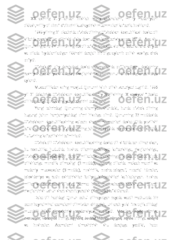 XX   asrning   90-yillaridan   boshlab   milliy   an’analarni,   milliy   madaniyatni
tiklash,milliy til obro’-e’tiborini kuchaytirish muammolari ko’tarila boshlandi.
1989 yilning 21 oktabrida o’zbek tilining O’zbekistn Respublikasi Davlat tili
sifatida rasmiy e’lon qilinishi o’sha davr uchun katta tarixiy voqea bo’ldi.  Ana shu
Qonunning chiqishi tilimizning rus tili ta’siri doirasida siqilib, faqat ko’cha-ko’yda
va   oilada   foydalaniladigan   ikkinchi   darajali   bir   tilga   aylanib   qolish   xavfiga   chek
qo’ydi.
O’zbek   tili   oliy   darajadagi   davlat   anjumanlarida   qo’llanadigan,   davlatning
rasmiy   hujjatlari   yuritiladigan,   rivojlanish   istiqboli   qonun   bilan   belgilangan   tilga
aylandi.
Mustaqillikdan   so’ng   mavjud  Qonunni   isloh   qilish   zaruriyati   tug`ildi.  1995
yil   21   dekabrida   O’zbekiston   Respublikasi   Oliy   Majlisining   IX   sessiyasi   “Davlat
tili haqida”gi Qonunning yangi tahririni qabul qildi.
Yangi   tahrirdagi   Qonunning   ahamiyati   shundaki,   bunda   o’zbek   tilining
bugungi   jahon   hamjamiyatidagi   o’rni   hisobga   olindi.   Qonunning   23-moddasida
O’zbekiston   Respublikasining   xalqaro   shartnoma   matnlari   davlat   tilida   yozilishi
ta’kidlandi.   Bu   modda   o’zbek   tilining   jahon   miqyosida   rasmiy   davlat   tili   sifatida
nufuzining ko’tarilishini ta’minladi.
O’zbek tili O’zbekiston Respublikasining davlat tili sifatida tan olinar ekan,
bu   respublika   hududida   boshqa   tillarning   faoliyat   ko’tarishiga,   rivojlanishiga,
O’zbekistonda   yashovchi   barcha   millatlarva   elatlarning   o’z   ona   tillarida   aloqa
qilishlariga   monelik   qilmasligi   (2-modda),   ularning   tillarida   maktab-maorif   va
madaniy   muassasalar   (5-modda),   noshirlik,   pochta-telegraf,   notarial   idoralar,
televideniye   va   radio   eshittirishlar   faoliyat   ko’rsatishlari   kafolatlangan.   Boshqa
millat   va   elatlarning   tillariga   hurmat   bilan   munosabatda   bo’lish,   bu   tillarni
rivojlantirish uchun shart-sharoit yaratish (4-modda) ta’kidlanadi.
  Dalat   tili   haqidagi   Qonun   qabul   qilinayotgan   paytda   vaqtli   matbuotda   bir
qator baynalminal atamalarni tilimizdan chiqarish, uni arab yoki fors-tojik tilidagi
muqobili   bilan   almashtirish   tendensiyasi   kuchaydi.   Masalan,   radio   o’rniga
ovoznigor, samolyot  o’rniga  tayyora, institut  o’rniga  oliygoh, rayon  o’rniga  nohiya
va   boshqalar.   Atamalarni   almashtirish   shu   darajaga   yetdiki,   hatto 