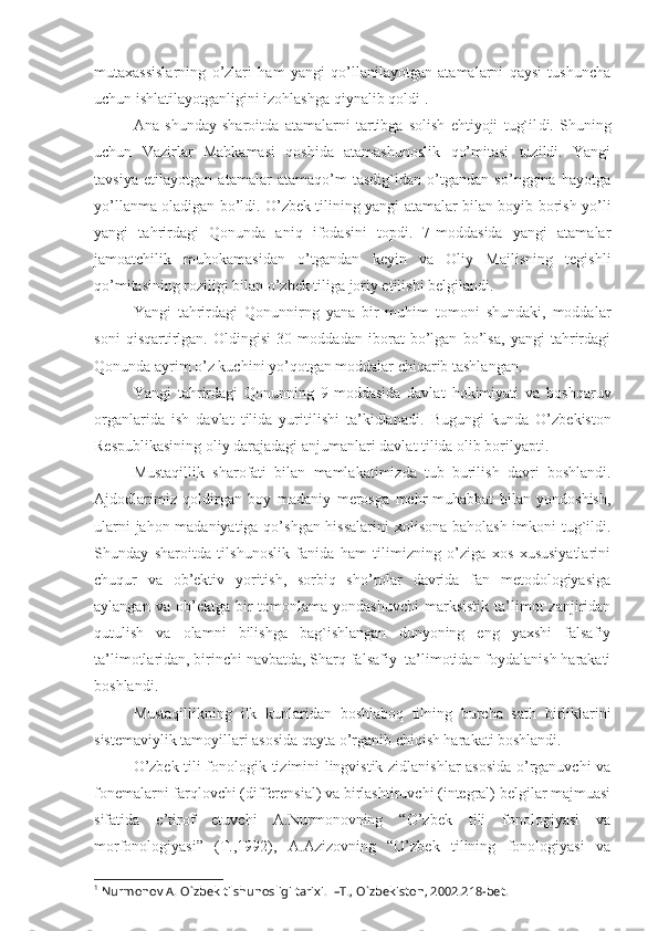 mutaxassislarning   o’zlari   ham   yangi   qo’llanilayotgan   atamalarni   qaysi   tushuncha
uchun ishlatilayotganligini izohlashga qiynalib qoldi 1
.  
Ana   shunday   sharoitda   atamalarni   tartibga   solish   ehtiyoji   tug`il d i.   Shuning
uchun   Vazirlar   Mahkamasi   qoshida   atamashunoslik   qo’mitasi   tuzildi.   Yangi
tavsiya   etilayotgan   atamalar   atamaqo’m   tasdig`idan   o’tgandan   so’nggina   hayotga
yo’llanma oladigan bo’ldi. O’zbek tilining yangi atamalar bilan boyib borish yo’li
yangi   tahrirdagi   Qonunda   aniq   ifodasini   topdi.   7-moddasida   yangi   atamalar
jamoatchilik   muhokamasidan   o’tgandan   keyin   va   Oliy   Majlisning   tegishli
qo’mitasining roziligi bilan o’zbek tiliga joriy etilishi belgilandi.
Yangi   tahrirdagi   Qonunnirng   yana   bir   muhim   tomoni   shundaki,   moddalar
soni   qisqartirlgan.   Oldingisi   30   moddadan   iborat   bo’lgan   bo’lsa,   yangi   tahrirdagi
Qonunda ayrim o’z kuchini yo’qotgan moddalar chiqarib tashlangan. 
Yangi   tahrirdagi   Qonunning   9-moddasida   davlat   hokimiyati   va   boshqaruv
organlarida   ish   davlat   tilida   yuritilishi   ta’kidlanadi.   Bugungi   kunda   O’zbekiston
Respublikasining oliy darajadagi anjumanlari davlat tilida olib borilyapti .
Mustaqillik   sharofati   bilan   mamlakatimizda   tub   burilish   davri   boshlandi.
Ajdodlarimiz   qoldirgan   boy   madaniy   merosga   mehr-muhabbat   bilan   yondoshish,
ularni jahon madaniyatiga qo’shgan hissalarini  xolisona baholash imkoni tug`ildi.
Shunday   sharoitda   tilshunoslik   fanida   ham   tilimizning   o’ziga   xos   xususiyatlarini
chuqur   va   ob’ektiv   yoritish,   sorbiq   sho’rolar   davrida   fan   metodologiyasiga
aylangan  va  ob’ektga  bir   tomonlama   yondashuvchi  marksistik   ta’limot  zanjiridan
qutulish   va   olamni   bilishga   bag`ishlangan   dunyoning   eng   yaxshi   falsafiy
ta’limotlaridan, birinchi navbatda, Sharq falsafiy  ta’limotidan foydalanish harakati
boshlandi. 
Mustaqillikning   ilk   kunlaridan   boshlaboq   tilning   burcha   sath   birliklarini
sistemaviylik tamoyillari asosida qayta o’rganib chiqish harakati boshlandi.
O’zbek tili fonologik tizimini lingvistik zidlanishlar asosida o’rganuvchi va
fonemalarni farqlovchi (differensial) va birlashtiruvchi (integral) belgilar majmuasi
sifatida   e’tirof   etuvchi   A.Nurmonovning   “O’zbek   tili   fonologiyasi   va
morfonologiyasi”   (Т.,1992),   A.Azizovning   “O’zbek   tilining   fonologiyasi   va
1
 Nurmonov A.  O`zbek tilshunosligi tarixi .  – Т . ,  O`zbekiston , 2002 . 218- bet . 