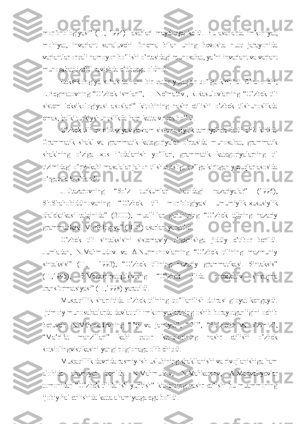 morfonologiyasi”   (Т.,   1994)     asarlari   maydonga   keldi.   Bu   asarlarda   imkoniyat,
mohiyat,   invariant   sanaluvchi   fonema   bilan   uning   bevosita   nutq   jarayonida
variantlar orqali namoyon bo’lishi o’rtasidagi munosabat, ya’ni invariant va variant
munosabati izchil ravishda e’tiborga oldindi.
Leksikologiya   sohasida   ham   bir   qator   yutuqlar   qo’lga   kiritildi.   Chunonchi,
E.Begmatovning   “O’zbek   ismlari”,     H.Ne’matov.,   R.Rasulovlarning   “O’zbek   tili
sistem   leksikologiyasi   asoslari”   kitobining   nashr   etilishi   o’zbek   tilshunoslikda
emas, balki turkiyshunoslikda ham katta voqea bo’ldi.
O’zbek tili morfologiyasiga ham sistemaviylik tamoyillari dadil olib ki r ildi.
Grammatik   shakl   va   grammatik   kategoriyalar   o’rtasida   munosabat,   grammatik
shaklning   o’ziga   xos   ifodalanish   yo’llari,   grammatik   kategoriyalarning   til
tizimidagi o’rni kabi masalalar jahon tilshunosligi qo’lga kiritgan yutuqlar asosida
o’rganila boshlandi.
J.Eltazarovning   “So’z   turkumlari   haqidagi   nazariyalar”   (1996),
Sh.Shahobiddinovaning   “O’zbek   tili   morfologiyasi   umumiylik-xususiylik
dialektikasi   talqinida”   (2000),   mualliflar   guruhining   “O’zbek   tilining   nazariy
grammatikasi. Morfologiya” (2001) asarlari yaratildi.
O’zbek   tili   sintaksisini   sistemaviy   o’rganishga   jiddiy   e’tibor   berildi.
Jumladan,   N.Mahmudov   va   A.Nurmonovlarning   “O’zbek   tilining   mazmuniy
sintaksisi”   (Т.,     1992),   “O’zbek   tilining   nazariy   grammatikasi.   Sintaksis”
(Т.,1995),   S. Ma h ammatqulovning   “O’zbek   tilida   predikativ   sintagma
transformatsiyasi” (Т.,1998) yaratildi. 
Mustaqillik   sharoitida   o’zbek   tilining   qo’llanilish   doirasi   g`oyat   kengaydi.
Ijtimoiy munosabatlarda davlat tili imkoniyatlarining oshib borayotganligini ochib
beruvchi   N.Mahmudovning   “Тil   va   jamiyat”,   “Тil”,   “So’zimiz   va   o’zimiz”,
“Ma’rifat   manzillari”   kabi   qator   kitoblarining   nashr   etilishi   o’zbek
sotsiolingvistikasini yangi pog`onaga olib chiqdi.
Mustaqillik davrida rasmiy ish uslubining shakllanishi va rivojlanishiga ham
alohida   ahamiyat   berildi.   N.Mahmudov,   N.Mahkamov,   A.Madvaliyevlar
tomonidan   “O’zbek   tilida   ish   yuritish”   kitobining   nashr   etilishi   bu   muammoning
ijobiy hal etilishida katta ahamiyatga ega bo’ldi.    