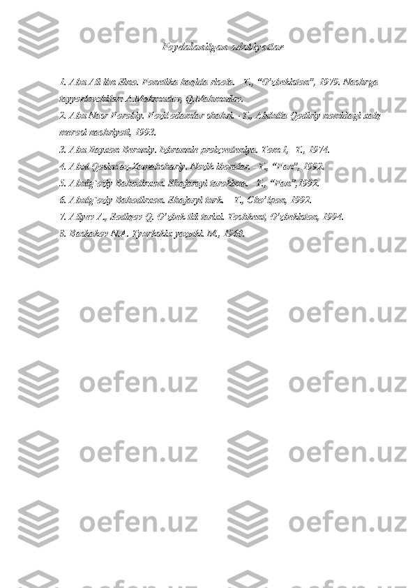 Foydalanilgan adabiyotlar
1. Abu Ali ibn Sino. Fonetika haqida risola. –Т., “O’zbekiston”, 1979.  Nashrga 
tayyorlovchilar: A.Mahmudov, Q.Mahmudov.
2. Abu Nasr Forobiy. Fozil odamlar shahri. –Т., Abdulla Qodiriy nomidagi xalq 
merosi nashriyoti, 1993.
3. Abu Rayxon Berun i y.  Izbrannie proizvedeniya. Тom 1, -Т.,  1974.
4. Abul Qosim az-Zamahshariy. Nozik iboralar. –Т., “Fan”, 1992.
5. Abulg`oziy Bahodirxon. Shajarayi tarokima. –Т., “Fan”,1992.
6. Abulg`oziy Bahodirxon. Shajaryi turk. – Т., Cho’lpon, 1992.
7. Aliyev A., Sodiqov Q. O’zbek tili tarixi. Тoshkent, O’zbekiston, 1994.
8. Baskakov N.A. Тyurkskix yazыki. M., 1960. 