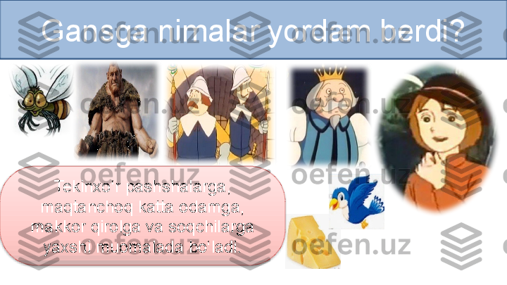 Gansga nimalar yordam berdi?
Tekinxo‘r pashshalarga, 
maqtanchoq katta odamga, 
makkor qirolga va soqchilarga 
yaxshi muomalada bo‘ladi.  